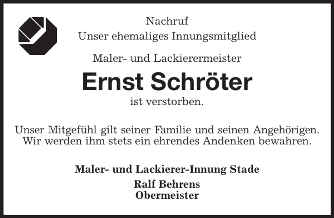 <p>Nachruf<br />Unser ehemaliges Innungsmitglied</p>
<p>Maler- und Lackierermeister<br />Ernst Schröter<br />ist verstorben.<br />Unser Mitgefühl gilt seiner Familie und seinen Angehörigen.<br />Wir werden ihm stets ein ehrendes Andenken bewahren.<br />Maler- und Lackierer-Innung Stade<br />Ralf Behrens<br />Obermeister</p>