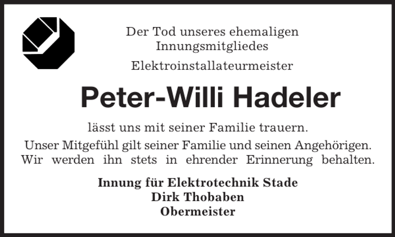 <p>Der Tod unseres ehemaligen<br />Innungsmitgliedes<br />Elektroinstallateurmeister<br />Peter-Willi Hadeler<br />lässt uns mit seiner Familie trauern.<br />Unser Mitgefühl gilt seiner Familie und seinen Angehörigen.<br />Wir werden ihn stets in ehrender Erinnerung behalten.<br />Innung für Elektrotechnik Stade<br />Dirk Thobaben<br />Obermeister</p>