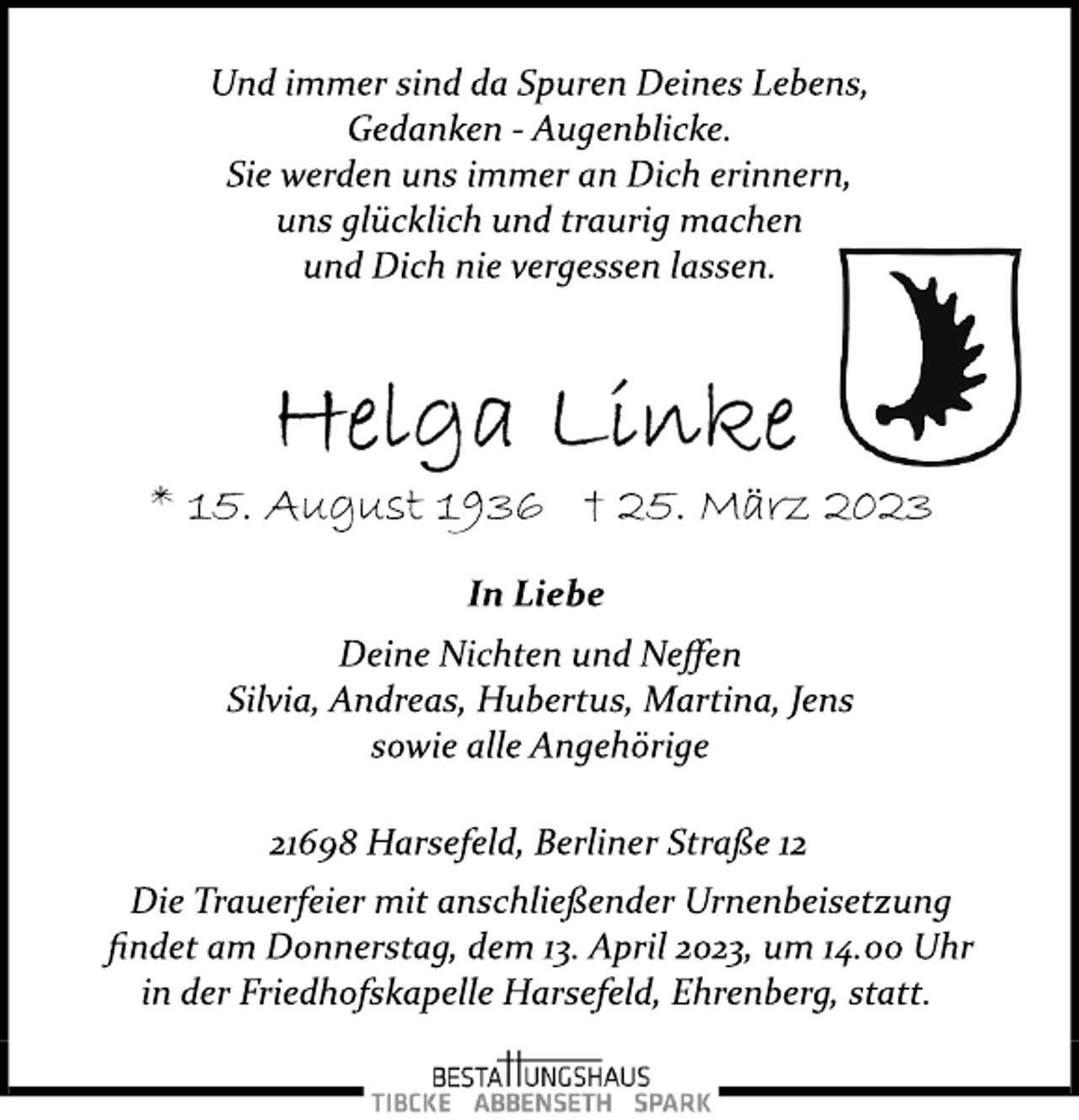 <p>Und immer sind da Spuren Deines Lebens,<br />Gedanken ­ Augenblicke.<br />Sie werden uns immer an Dich erinnern,<br />uns glücklich und traurig machen<br />und Dich nie vergessen lassen.<br />Helga Linke<br />* 15. August 1936 † 25. März 2023<br />In Liebe<br />Deine Nichten und Neffen<br />Silvia, Andreas, Hubertus, Martina, Jens<br />sowie alle Angehörige<br />21698 Harsefeld, Berliner Straße 12<br />Die Trauerfeier mit anschließender Urnenbeisetzung<br />findet am Donnerstag, dem 13. April 2023, um 14.00 Uhr<br />in der Friedhofskapelle Harsefeld, Ehrenberg, statt.</p>