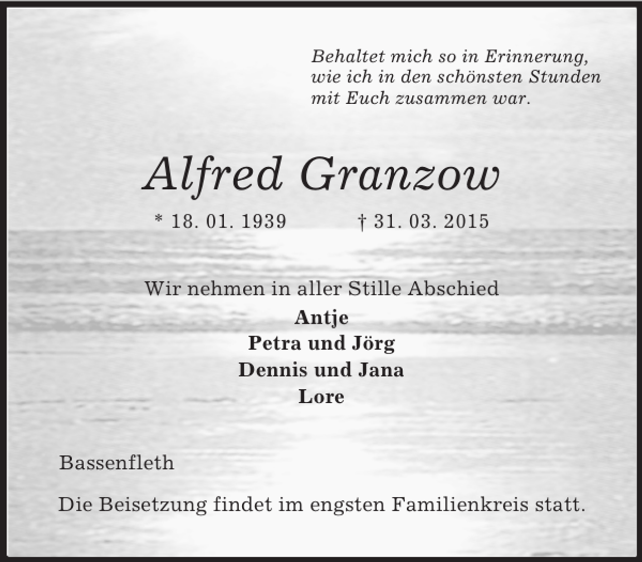 <p>Behaltet mich so in Erinnerung,<br />wie ich in den schönsten Stunden<br />mit Euch zusammen war.<br />Alfred Granzow<br />* 18. 01. 1939 † 31. 03. 2015<br />Wir nehmen in aller Stille Abschied<br />Antje<br />Petra und Jörg<br />Dennis und Jana<br />Lore<br />Bassenfleth<br />Die Beisetzung findet im engsten Familienkreis statt.</p>