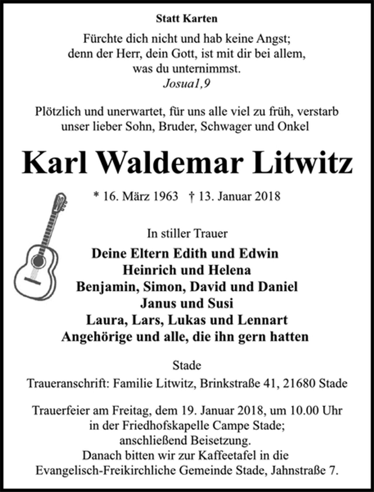 <p>Statt Karten<br />Fürchte dich nicht und hab keine Angst;<br />denn der Herr, dein Gott, ist mit dir bei allem,<br />was du unternimmst.<br />Josua1,9<br />Plötzlich und unerwartet, für uns alle viel zu früh, verstarb<br />unser lieber Sohn, Bruder, Schwager und Onkel<br />Karl Waldemar Litwitz<br />* 16. März 1963 † 13. Januar 2018<br />In stiller Trauer<br />Deine Eltern Edith und Edwin<br />Heinrich und Helena<br />Benjamin, Simon, David und Daniel<br />Janus und Susi<br />Laura, Lars, Lukas und Lennart<br />Angehörige und alle, die ihn gern hatten<br />Stade<br />Traueranschrift: Familie Litwitz, Brinkstraße 41, 21680 Stade<br />Trauerfeier am Freitag, dem 19. Januar 2018, um 10.00 Uhr<br />in der Friedhofskapelle Campe Stade;<br />anschließend Beisetzung.<br />Danach bitten wir zur Kaffeetafel in die<br />Evangelisch-Freikirchliche Gemeinde Stade, Jahnstraße 7.</p>