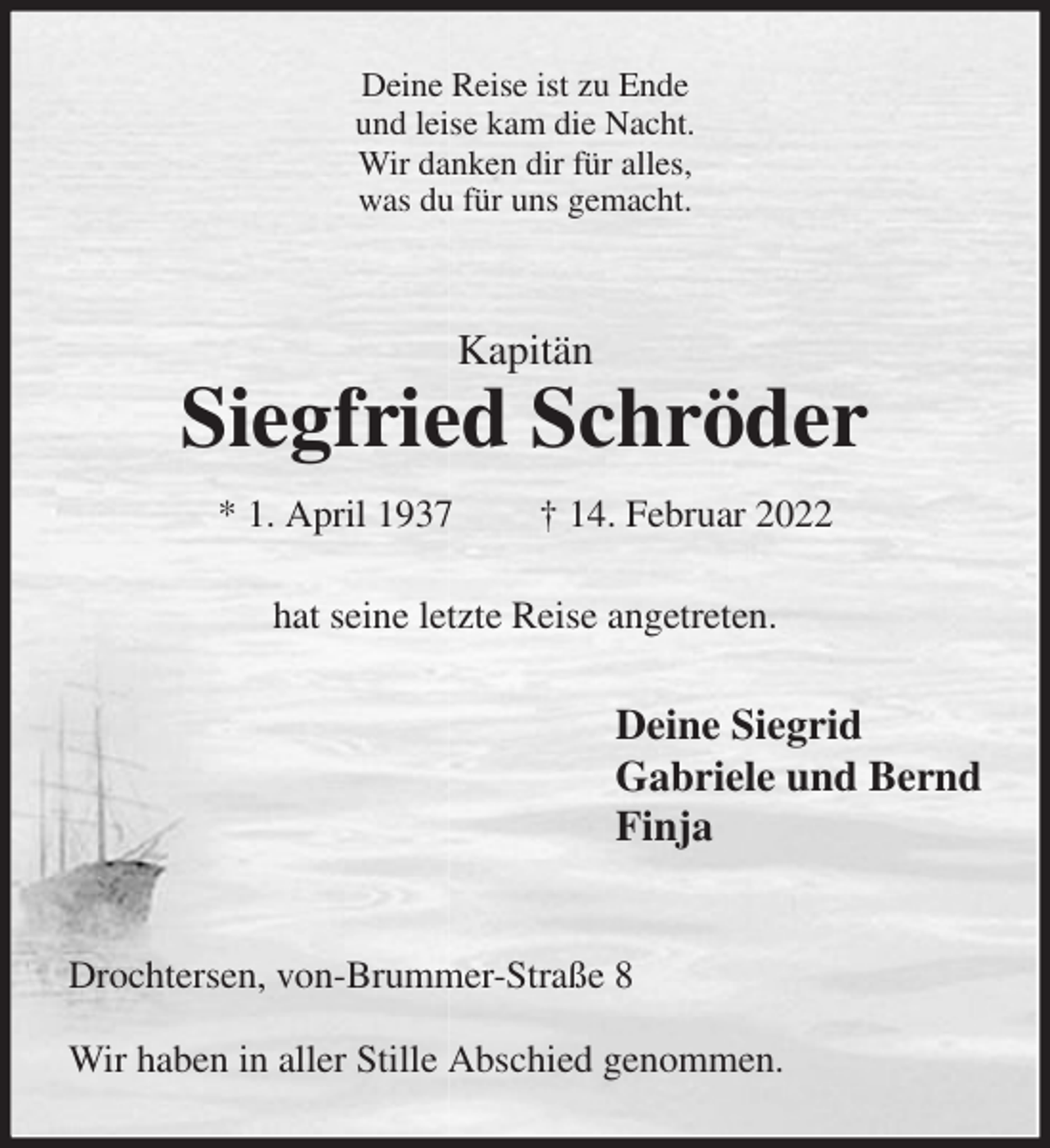 <p>Deine Reise ist zu Ende<br />und leise kam die Nacht.<br />Wir danken dir für alles,<br />was du für uns gemacht.<br />Kapitän<br />Siegfried Schröder<br />* 1. April 1937 † 14. Februar 2022<br />hat seine letzte Reise angetreten.<br />Deine Siegrid<br />Gabriele und Bernd<br />Finja</p>
<p>Drochtersen, von-Brummer-Straße 8</p>
<p>Wir haben in aller Stille Abschied genommen.</p>