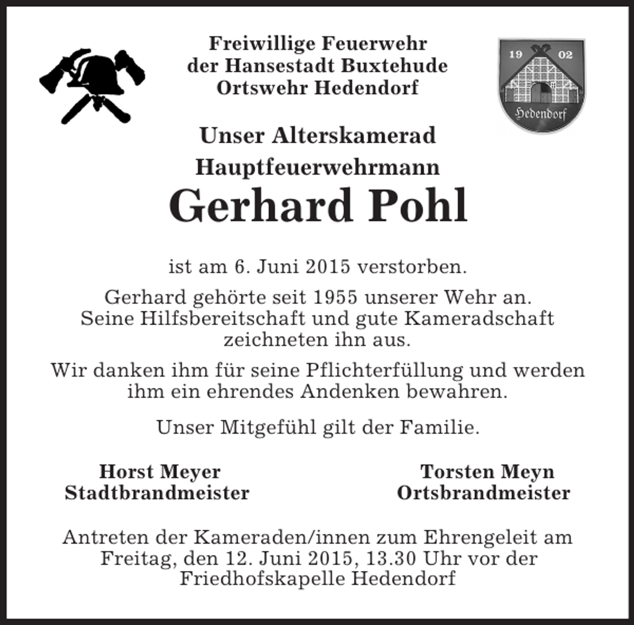 <p>Freiwillige Feuerwehr<br />der Hansestadt Buxtehude<br />Ortswehr Hedendorf<br />Unser Alterskamerad<br />Hauptfeuerwehrmann<br />Gerhard Pohl<br />ist am 6. Juni 2015 verstorben.<br />Gerhard gehörte seit 1955 unserer Wehr an.<br />Seine Hilfsbereitschaft und gute Kameradschaft<br />zeichneten ihn aus.<br />Wir danken ihm für seine Pflichterfüllung und werden ihm ein ehrendes Andenken bewahren.<br />Unser Mitgefühl gilt der Familie.<br />Horst Meyer Torsten Meyn<br />Stadtbrandmeister Ortsbrandmeister<br />Antreten der Kameraden/innen zum Ehrengeleit am Freitag, den 12. Juni 2015, 13.30 Uhr vor der<br />Friedhofskapelle Hedendorf</p>