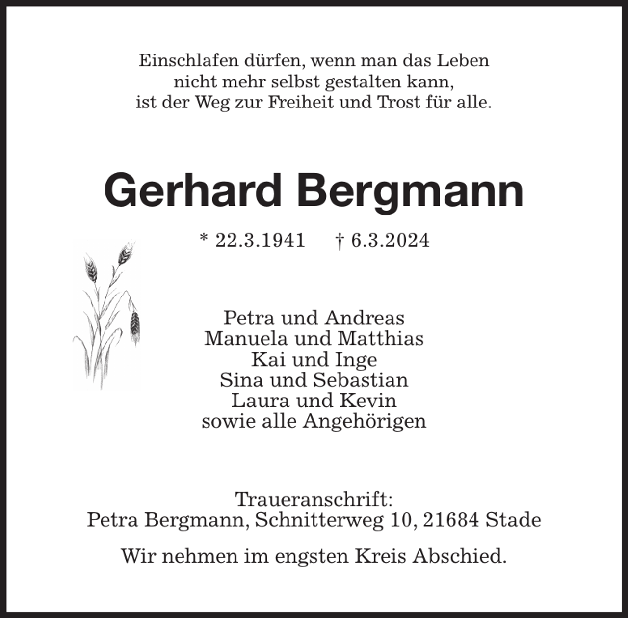 <p>Einschlafen dürfen, wenn man das Leben<br />nicht mehr selbst gestalten kann,<br />ist der Weg zur Freiheit und Trost für alle.<br />Gerhard Bergmann<br />* 22.3.1941 † 6.3.2024<br />Petra und Andreas<br />Manuela und Matthias<br />Kai und Inge<br />Sina und Sebastian<br />Laura und Kevin<br />sowie alle Angehörigen<br />Traueranschrift:<br />Petra Bergmann, Schnitterweg 10, 21684 Stade</p><p>Wir nehmen im engsten Kreis Abschied.</p>