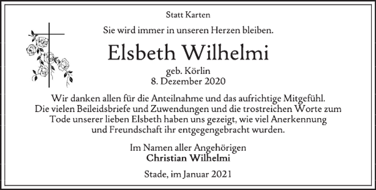 <p>Statt Karten<br />Sie wird immer in unseren Herzen bleiben.<br />Elsbeth Wilhelmi<br />geb. Körlin<br />8. Dezember 2020<br />Wir danken allen für die Anteilnahme und das aufrichtige Mitgefühl. Die vielen Beileidsbriefe und Zuwendungen und die trostreichen Worte zum Tode unserer lieben Elsbeth haben uns gezeigt, wie viel Anerkennung und Freundschaft ihr entgegengebracht wurden.<br />Im Namen der Angehörigen<br />Christian Wilhelmi<br />Stade, im Januar 2021</p>
