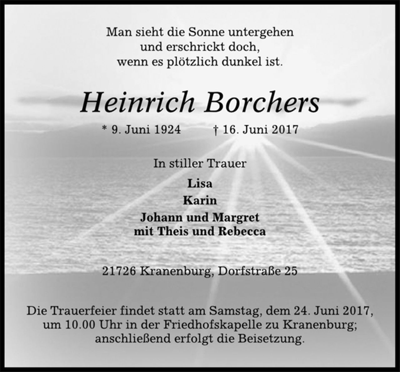 <p>Man sieht die Sonne untergehen<br />und erschrickt doch,<br />wenn es plötzlich dunkel ist.<br />Heinrich Borchers<br />* 9. Juni 1924 † 16. Juni 2017<br />In stiller Trauer<br />Lisa<br />Karin<br />Johann und Margret<br />mit Theis und Rebecca<br />21726 Kranenburg, Dorfstraße 25<br />Die Trauerfeier findet statt am Samstag, dem 24. Juni 2017,<br />um 10.00 Uhr in der Friedhofskapelle zu Kranenburg;<br />anschließend erfolgt die Beisetzung.</p>