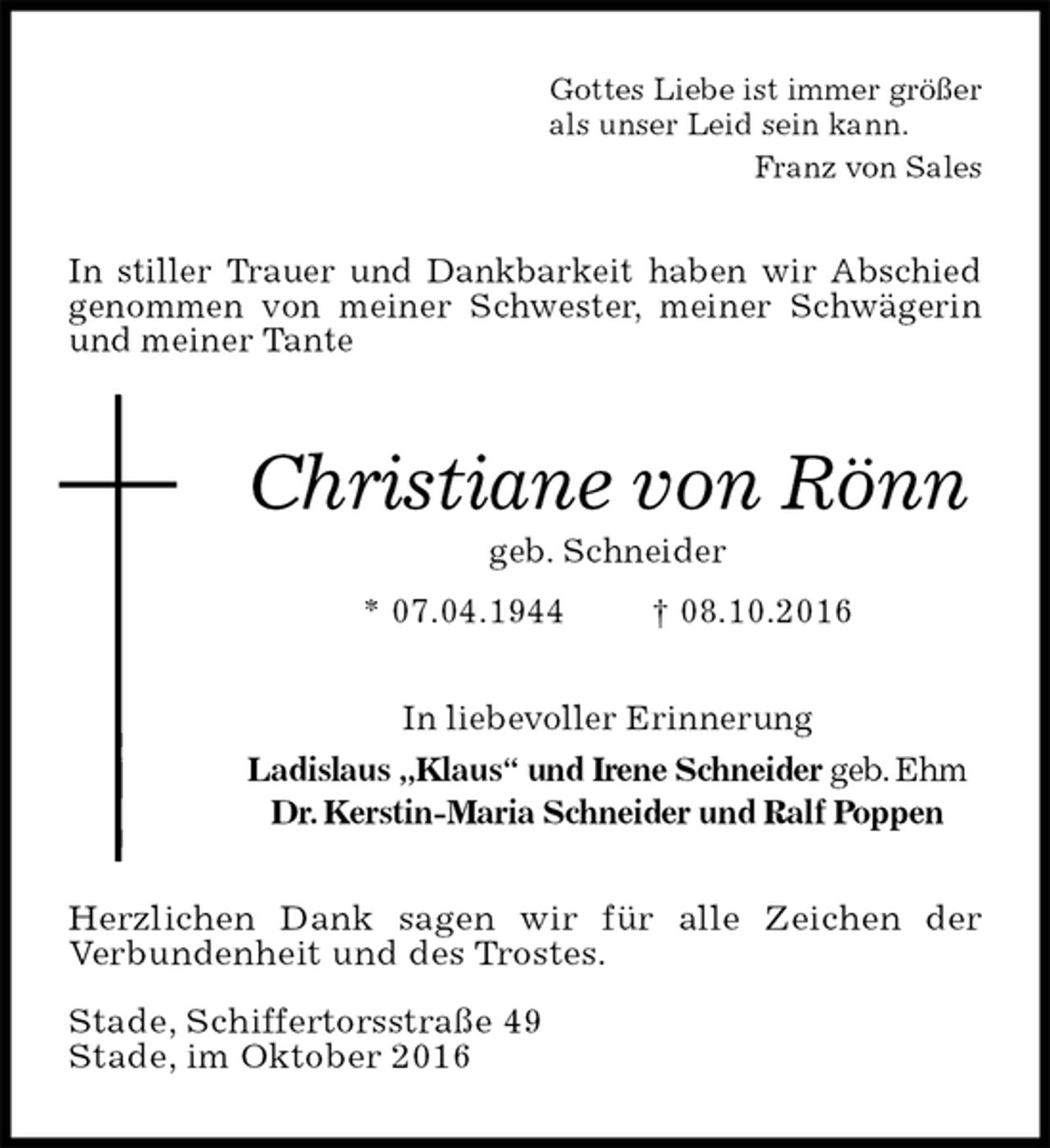 <p>Gottes Liebe ist immer größer<br />als unser Leid sein kann.<br />Franz von Sales<br />In stiller Trauer und Dankbarkeit haben wir Abschied genommen von meiner Schwester, meiner Schwägerin und meiner Tante</p><p>Christiane von Rönn<br />geb. Schneider<br />* 07.04.1944 † 08.10.2016<br />In liebevoller Erinnerung<br />Ladislaus „Klaus“ und Irene Schneider geb. Ehm<br />Dr. Kerstin-Maria Schneider und Ralf Poppen<br />Herzlichen Dank sagen wir für alle Zeichen der<br />Verbundenheit und des Trostes.</p><p>Stade, Schiffertorsstraße 49<br />Stade, im Oktober 2016</p>