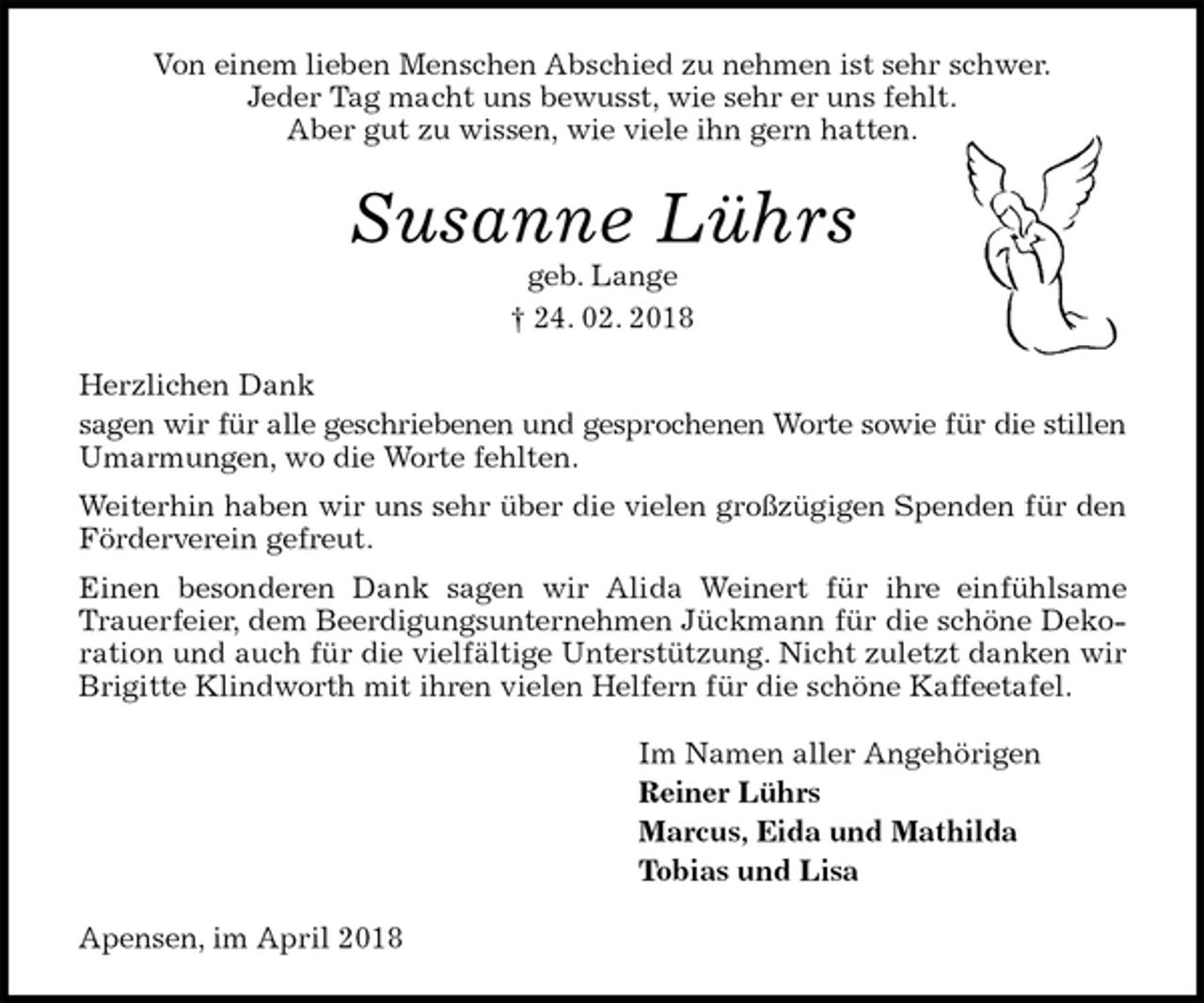 <p>Von einem lieben Menschen Abschied zu nehmen ist sehr schwer.<br />Jeder Tag macht uns bewusst, wie sehr er uns fehlt.<br />Aber gut zu wissen, wie viele ihn gern hatten.<br />Susanne Lührs<br />geb. Lange<br />† 24. 02. 2018<br />Herzlichen Dank<br />sagen wir für alle geschriebenen und gesprochenen Worte sowie für die stillen Umarmungen, wo die Worte fehlten.<br />Weiterhin haben wir uns sehr über die vielen großzügigen Spenden für den Förderverein gefreut.<br />Einen besonderen Dank sagen wir Alida Weinert für ihre einfühlsame Trauerfeier, dem Beerdigungsunternehmen Jückmann für die schöne Dekoration und auch für die vielfältige Unterstützung. Nicht zuletzt danken wir Brigitte Klindworth mit ihren vielen Helfern für die schöne Kaffeetafel.<br />Im Namen aller Angehörigen<br />Reiner Lührs<br />Marcus, Eida und Mathilda<br />Tobias und Lisa<br />Apensen, im April 2018</p>