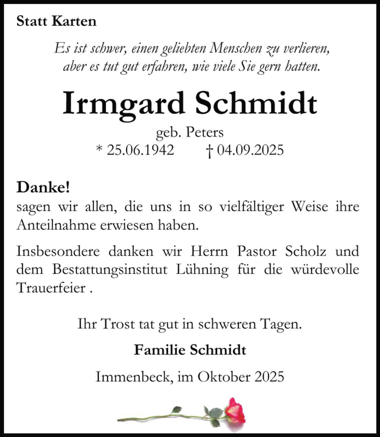 <p>Statt Karten<br />Es ist schwer, einen geliebten Menschen zu verlieren,<br />aber es tut gut erfahren, wie viele Sie gern hatten.</p><p>Irmgard Schmidt<br />geb. Peters<br />* 25.06.1942<br />† 04.09.2025</p><p>Danke!</p><p>sagen wir allen, die uns in so vielfältiger Weise ihre<br />Anteilnahme erwiesen haben.<br />Insbesondere danken wir Herrn Pastor Scholz und<br />dem Bestattungsinstitut Lühning für die würdevolle<br />Trauerfeier .<br />Ihr Trost tat gut in schweren Tagen.<br />Familie Schmidt<br />Immenbeck, im Oktober 2025</p>