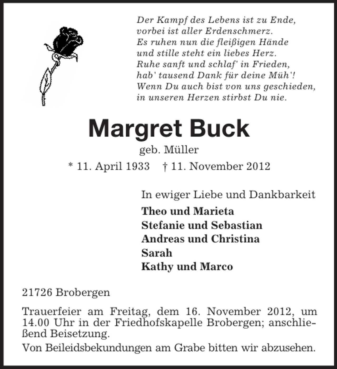 <p>Der Kampf des Lebens ist zu Ende,<br />vorbei ist aller Erdenschmerz.<br />Es ruhen nun die fleißigen Hände<br />und stille steht ein liebes Herz.<br />Ruhe sanft und schlaf' in Frieden,<br />hab' tausend Dank für deine Müh'!<br />Wenn Du auch bist von uns geschieden,<br />in unseren Herzen stirbst Du nie.</p><p>Margret Buck<br />geb. Müller<br />* 11. April 1933 † 11. November 2012<br />In ewiger Liebe und Dankbarkeit<br />Theo und Marieta<br />Stefanie und Sebastian<br />Andreas und Christina<br />Sarah<br />Kathy und Marco<br />21726 Brobergen<br />Trauerfeier am Freitag, dem 16. November 2012, um<br />14.00 Uhr in der Friedhofskapelle Brobergen; anschließend Beisetzung.<br />Von Beileidsbekundungen am Grabe bitten wir abzusehen.</p>