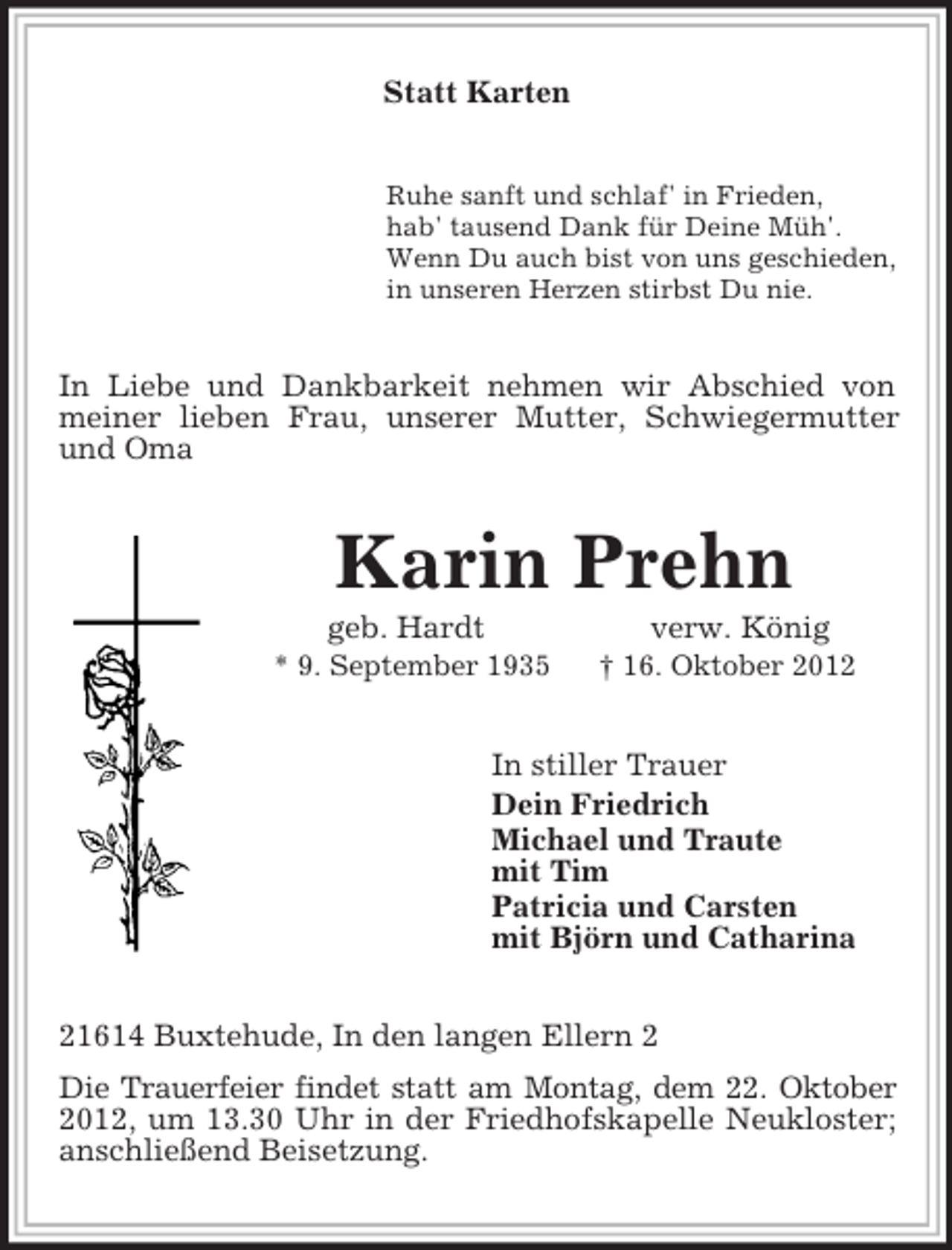 <p>Statt Karten<br />Ruhe sanft und schlaf' in Frieden,<br />hab' tausend Dank für Deine Müh'.<br />Wenn Du auch bist von uns geschieden,<br />in unseren Herzen stirbst Du nie.<br />In Liebe und Dankbarkeit nehmen wir Abschied von meiner lieben Frau, unserer Mutter, Schwiegermutter und Oma<br />Karin Prehn<br />geb. Hardt verw. König<br />* 9. September 1935 † 16. Oktober 2012<br />In stiller Trauer<br />Dein Friedrich<br />Michael und Traute<br />mit Tim<br />Patricia und Carsten<br />mit Björn und Catharina<br />21614 Buxtehude, In den langen Ellern 2<br />Die Trauerfeier findet statt am Montag, dem 22. Oktober<br />2012, um 13.30 Uhr in der Friedhofskapelle Neukloster; anschließend Beisetzung.</p>