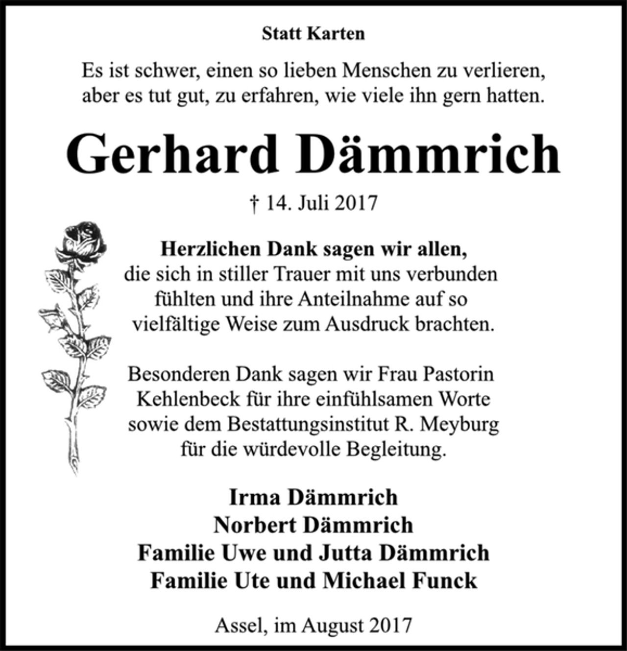 <p>Statt Karten<br />Es ist schwer, einen so lieben Menschen zu verlieren,<br />aber es tut gut, zu erfahren, wie viele ihn gern hatten.<br />Gerhard Dämmrich<br />† 14. Juli 2017<br />Herzlichen Dank sagen wir allen,<br />die sich in stiller Trauer mit uns verbunden<br />fühlten und ihre Anteilnahme auf so<br />vielfältige Weise zum Ausdruck brachten.<br />Besonderen Dank sagen wir Frau Pastorin<br />Kehlenbeck für ihre einfühlsamen Worte<br />sowie dem Bestattungsinstitut R. Meyburg<br />für die würdevolle Begleitung.<br />Irma Dämmrich<br />Norbert Dämmrich<br />Familie Uwe und Jutta Dämmrich<br />Familie Ute und Michael Funck<br />Assel, im August 2017</p>