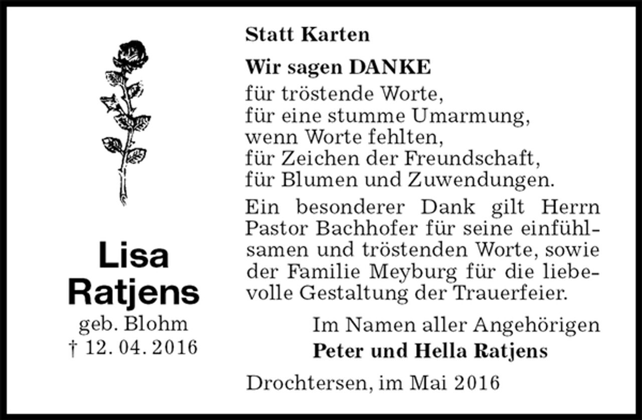 <p>Statt Karten<br />Wir sagen DANKE<br />für tröstende Worte,<br />für eine stumme Umarmung,<br />wenn Worte fehlten,<br />für Zeichen der Freundschaft,<br />für Blumen und Zuwendungen.<br />Ein besonderer Dank gilt Herrn Pastor Bachhofer für seine einfühlsamen und tröstenden Worte, sowie der Familie Meyburg für die liebevolle Gestaltung der Trauerfeier.<br />Im Namen aller Angehörigen<br />Peter und Hella Ratjens<br />Drochtersen, im Mai 2016<br />Lisa<br />Ratjens<br />geb. Blohm<br />† 12. 04. 2016</p>