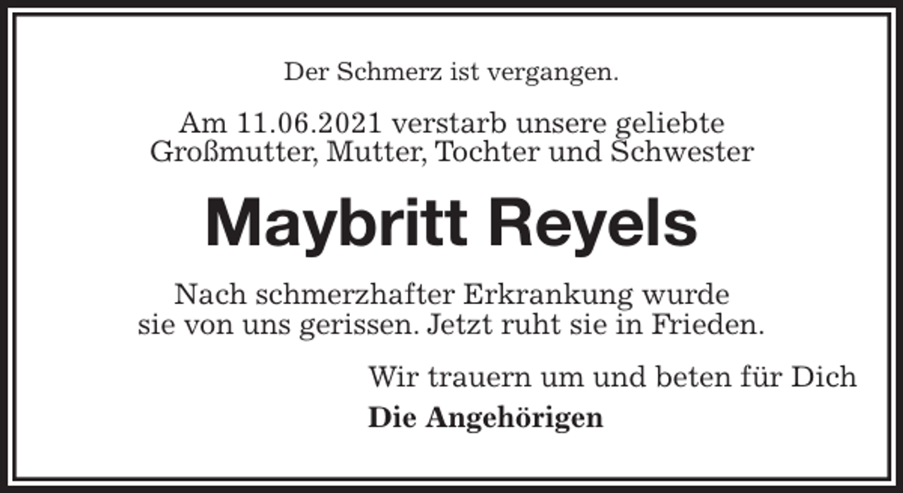 <p>Der Schmerz ist vergangen.<br />Am 11.06.2021 verstarb unsere geliebte<br />Großmutter, Mutter, Tochter und Schwester<br />Maybritt Reyels<br />Nach schmerzhafter Erkrankung wurde<br />sie von uns gerissen. Jetzt ruht sie in Frieden.<br />Wir trauern um und beten für Dich<br />Die Angehörigen</p>