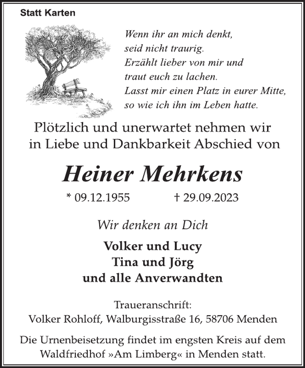 <p>Statt Karten<br />Wenn ihr an mich denkt,<br />seid nicht traurig.<br />Erzählt lieber von mir und<br />traut euch zu lachen.<br />Lasst mir einen Platz in eurer Mitte,<br />so wie ich ihn im Leben hatte.<br />Plötzlich und unerwartet nehmen wir in Liebe und Dankbarkeit Abschied von<br />Heiner Mehrkens<br />* 09.12.1955 + 29.09.2023<br />Wir denken an Dich<br />Volker und Lucy<br />Tina und Jörg<br />und alle Anverwandten<br />Traueranschrift:<br />Volker Rohloff, Walburgisstraße 16, 58706 Menden<br />Die Urnenbeisetzung findet im engsten Kreis auf dem Waldfriedhof "Am Limberg" in Menden statt.</p>