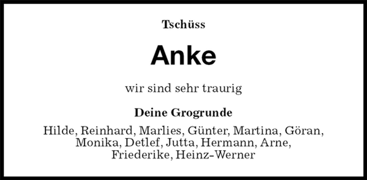 <p>Tschüss<br />Anke<br />wir sind sehr traurig<br />Deine Grogrunde<br />Hilde, Reinhard, Marlies, Günter, Martina, Göran,<br />Monika, Detlef, Jutta, Hermann, Arne,<br />Friederike, Heinz-Werner</p>