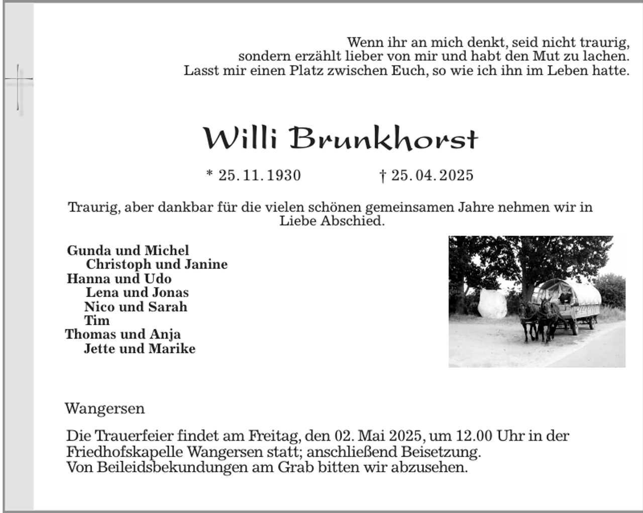 <p>Wenn ihr an mich denkt, seid nicht traurig,<br />sondern erzählt lieber von mir und habt den Mut zu lachen.<br />Lasst mir einen Platz zwischen Euch, so wie ich ihn im Leben hatte.</p><p>Willi Brunkhorst<br />* 25. 11. 1930 † 25. 04. 2025</p><p>Gunda und Michel<br />Christoph und Janine<br />Hanna und Udo<br />Lena und Jonas<br />Nico und Sarah<br />Tim<br />Thomas und Anja<br />Jette und Marike<br />Wangersen</p><p>Die Trauerfeier findet am Freitag, den 02. Mai 2025, um 12.00 Uhr in der<br />Friedhofskapelle Wangersen statt; anschließend Beisetzung.<br />Von Beileidsbekundungen am Grab bitten wir abzusehen.<br />Traurig, aber dankbar für die vielen schönen gemeinsamen Jahre nehmen wir in<br />Liebe Abschied.</p>