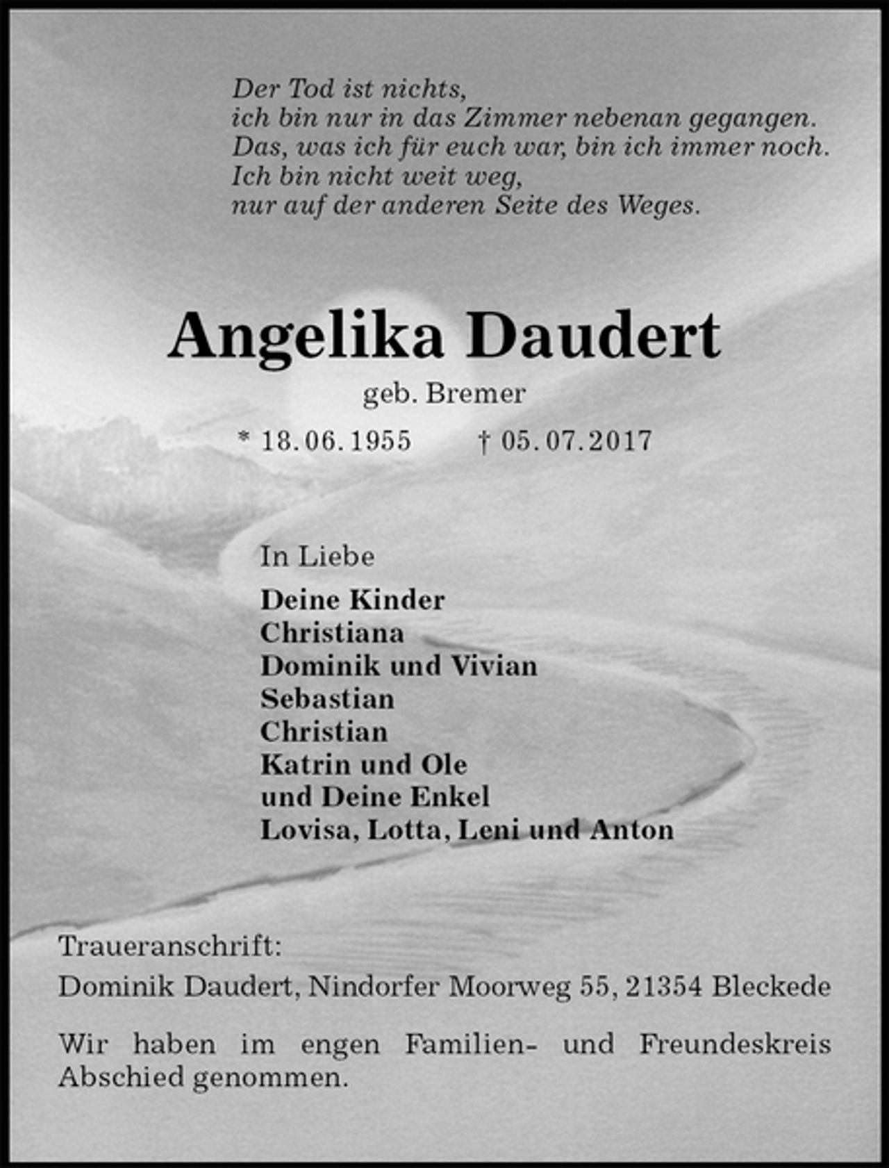 <p>Der Tod ist nichts,<br />ich bin nur in das Zimmer nebenan gegangen.<br />Das, was ich für euch war, bin ich immer noch.<br />Ich bin nicht weit weg,<br />nur auf der anderen Seite des Weges.<br />Angelika Daudert<br />geb. Bremer<br />* 18. 06. 1955 † 05. 07. 2017<br />In Liebe<br />Deine Kinder<br />Christiana<br />Dominik und Vivian<br />Sebastian<br />Christian<br />Katrin und Ole<br />und Deine Enkel<br />Lovisa, Lotta, Leni und Anton<br />Traueranschrift:<br />Dominik Daudert, Nindorfer Moorweg 55, 21354 Bleckede</p>
<p>Wir haben im engen Familien- und Freundeskreis<br />Abschied genommen.</p>