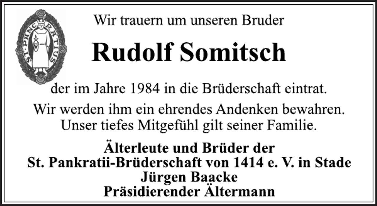 <p>Wir trauern um unseren Bruder</p>
<p>Rudolf Somitsch</p>
<p>der im Jahre 1984 in die Brüderschaft eintrat.<br />Wir werden ihm ein ehrendes Andenken bewahren.<br />Unser tiefes Mitgefühl gilt seiner Familie.</p>
<p>Älterleute und Brüder der<br />St. Pankratii-Brüderschaft von 1414 e. V. in Stade<br />Jürgen BaackePräsidierender Ältermann</p>
