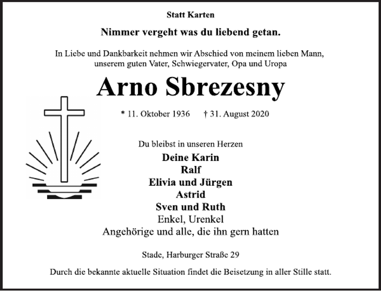 <p>Statt Karten<br />Nimmer vergeht was du liebend getan.<br />In Liebe und Dankbarkeit nehmen wir Abschied von meinem lieben Mann,<br />unserem guten Vater, Schwiegervater, Opa und Uropa<br />Arno Sbrezesny<br />* 11. Oktober 1936 † 31. August 2020<br />Du bleibst in unseren Herzen<br />Deine Karin<br />Ralf<br />Elivia und Jürgen<br />Astrid<br />Sven und Ruth<br />Enkel, Urenkel<br />Angehörige und alle, die ihn gern hatten<br />Stade, Harburger Straße 29<br />Durch die bekannte aktuelle Situation findet die Beisetzung in aller Stille statt.</p>