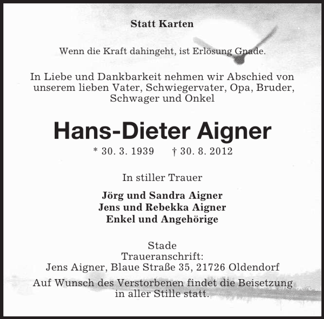 <p>Statt Karten<br />Wenn die Kraft dahingeht, ist Erlösung Gnade.</p><p>In Liebe und Dankbarkeit nehmen wir Abschied von<br />unserem lieben Vater, Schwiegervater, Opa, Bruder,<br />Schwager und Onkel</p><p>Hans-Dieter Aigner<br />* 30. 3. 1939</p><p>† 30. 8. 2012</p><p>In stiller Trauer<br />Jörg und Sandra Aigner<br />Jens und Rebekka Aigner<br />Enkel und Angehörige<br />Stade<br />Traueranschrift:<br />Jens Aigner, Blaue Straße 35, 21726 Oldendorf<br />Auf Wunsch des Verstorbenen findet die Beisetzung<br />in aller Stille statt.</p>
