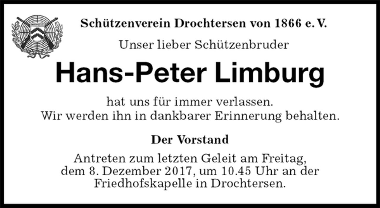 <p>Der Vorstand<br />Antreten zum letzten Geleit am Freitag,<br />dem 8. Dezember 2017, um 10.45 Uhr an der<br />Friedhofskapelle in Drochtersen.<br />Hans-Peter Limburg<br />hat uns für immer verlassen.<br />Wir werden ihn in dankbarer Erinnerung behalten.<br />Schützenverein Drochtersen von 1866 e. V.<br />Unser lieber Schützenbruder</p>