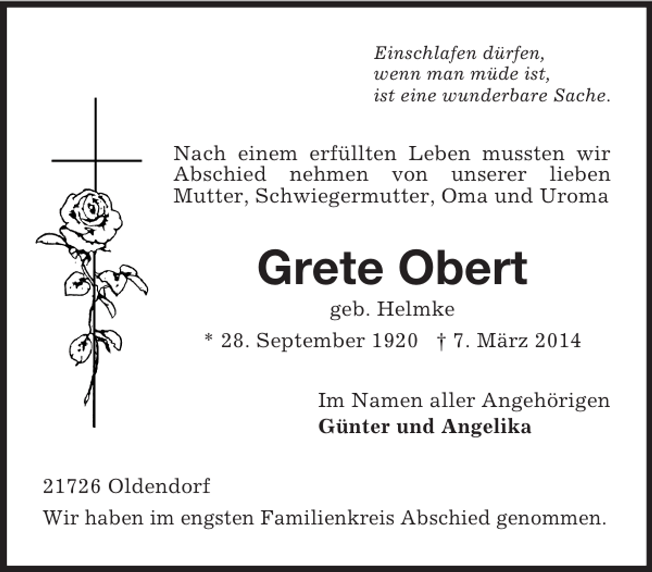 <p>Einschlafen dürfen,<br />wenn man müde ist,<br />ist eine wunderbare Sache.<br />Nach einem erfüllten Leben mussten wir Abschied nehmen von unserer lieben<br />Mutter, Schwiegermutter, Oma und Uroma<br />Grete Obert<br />geb. Helmke<br />* 28. September 1920 † 7. März 2014<br />Im Namen aller Angehörigen<br />Günter und Angelika<br />21726 Oldendorf<br />Wir haben im engsten Familienkreis Abschied genommen.</p>