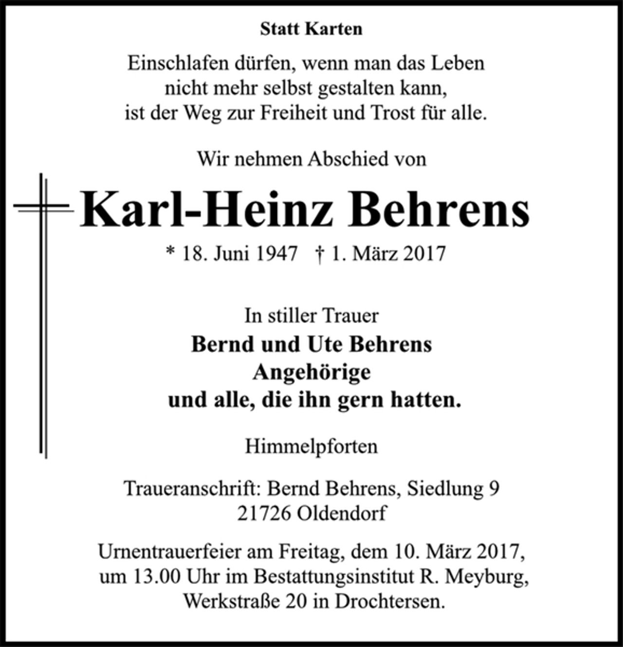 <p>Statt Karten<br />Einschlafen dürfen, wenn man das Leben<br />nicht mehr selbst gestalten kann,<br />ist der Weg zur Freiheit und Trost für alle.<br />Wir nehmen Abschied von<br />Karl-Heinz Behrens<br />* 18. Juni 1947 † 1. März 2017<br />In stiller Trauer<br />Bernd und Ute Behrens<br />Angehörige<br />und alle, die ihn gern hatten.<br />Himmelpforten<br />Traueranschrift: Bernd Behrens, Siedlung 9<br />21726 Oldendorf<br />Urnentrauerfeier am Freitag, dem 10. März 2017,<br />um 13.00 Uhr im Bestattungsinstitut R. Meyburg,<br />Werkstraße 20 in Drochtersen.</p>