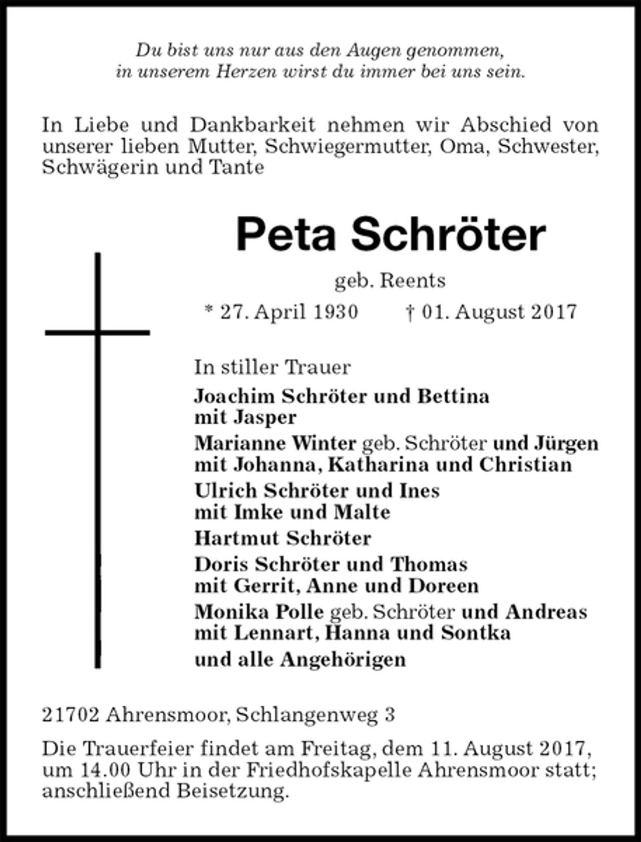 <p>Du bist uns nur aus den Augen genommen,<br />in unserem Herzen wirst du immer bei uns sein.<br />In Liebe und Dankbarkeit nehmen wir Abschied von unserer lieben Mutter, Schwiegermutter, Oma, Schwester, Schwägerin und Tante<br />Peta Schröter<br />geb. Reents<br />* 27. April 1930 † 01. August 2017<br />In stiller Trauer<br />Joachim Schröter und Bettina<br />mit Jasper<br />Marianne Winter geb. Schröter und Jürgen<br />mit Johanna, Katharina und Christian<br />Ulrich Schröter und Ines<br />mit Imke und Malte<br />Hartmut Schröter<br />Doris Schröter und Thomas<br />mit Gerrit, Anne und Doreen<br />Monika Polle geb. Schröter und Andreas<br />mit Lennart, Hanna und Sontka<br />und alle Angehörigen<br />21702 Ahrensmoor, Schlangenweg 3<br />Die Trauerfeier findet am Freitag, dem 11. August 2017,<br />um 14.00 Uhr in der Friedhofskapelle Ahrensmoor statt;<br />anschließend Beisetzung.</p>