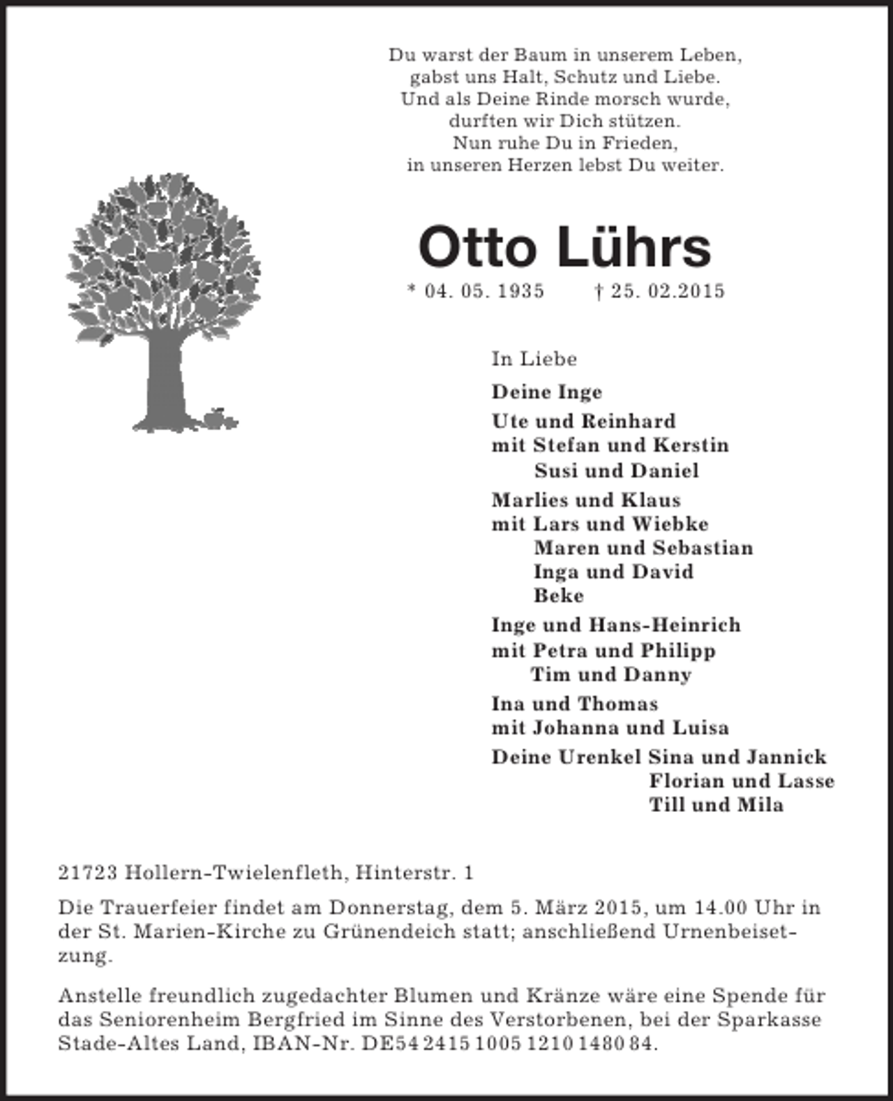 <p>Du warst der Baum in unserem Leben,<br />gabst uns Halt, Schutz und Liebe.<br />Und als Deine Rinde morsch wurde,<br />durften wir Dich stützen.<br />Nun ruhe Du in Frieden,<br />in unseren Herzen lebst Du weiter.<br />Otto Lührs<br />* 04. 05. 1935 † 25. 02.2015<br />In Liebe<br />Deine Inge<br />Ute und Reinhard<br />mit Stefan und Kerstin<br />Susi und Daniel<br />Marlies und Klaus<br />mit Lars und Wiebke<br />Maren und Sebastian<br />Inga und David<br />Beke<br />Inge und Hans-Heinrich<br />mit Petra und Philipp<br />Tim und Danny<br />Ina und Thomas<br />mit Johanna und Luisa<br />Deine Urenkel Sina und Jannick<br />Florian und Lasse<br />Till und Mila<br />21723 Hollern-Twielenfleth, Hinterstr. 1<br />Die Trauerfeier findet am Donnerstag, dem 5. März 2015, um 14.00 Uhr in der St. Marien-Kirche zu Grünendeich statt; anschließend Urnenbeisetzung.<br />Anstelle freundlich zugedachter Blumen und Kränze wäre eine Spende für das Seniorenheim Bergfried im Sinne des Verstorbenen, bei der Sparkasse Stade-Altes Land, IBAN-Nr. DE54 2415 1005 1210 1480 84.</p>