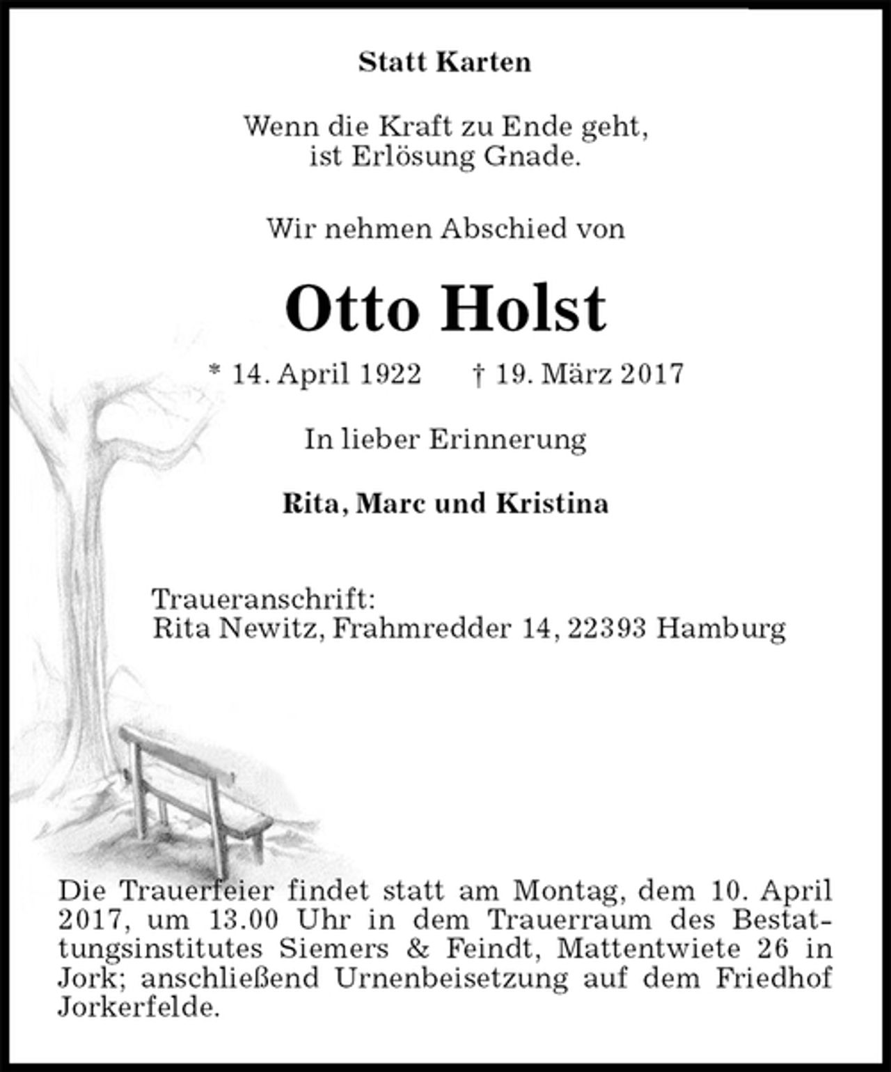 <p>Statt Karten<br />Wenn die Kraft zu Ende geht,<br />ist Erlösung Gnade.<br />Wir nehmen Abschied von<br />Otto Holst<br />* 14. April 1922 † 19. März 2017<br />In lieber Erinnerung<br />Rita, Marc und Kristina<br />Traueranschrift:<br />Rita Newitz, Frahmredder 14, 22393 Hamburg</p><p>Die Trauerfeier findet statt am Montag, dem 10. April 2017, um 13.00 Uhr in dem Trauerraum des Bestattungsinstitutes Siemers &amp; Feindt, Mattentwiete 26 in Jork; anschließend Urnenbeisetzung auf dem Friedhof Jorkerfelde.</p>