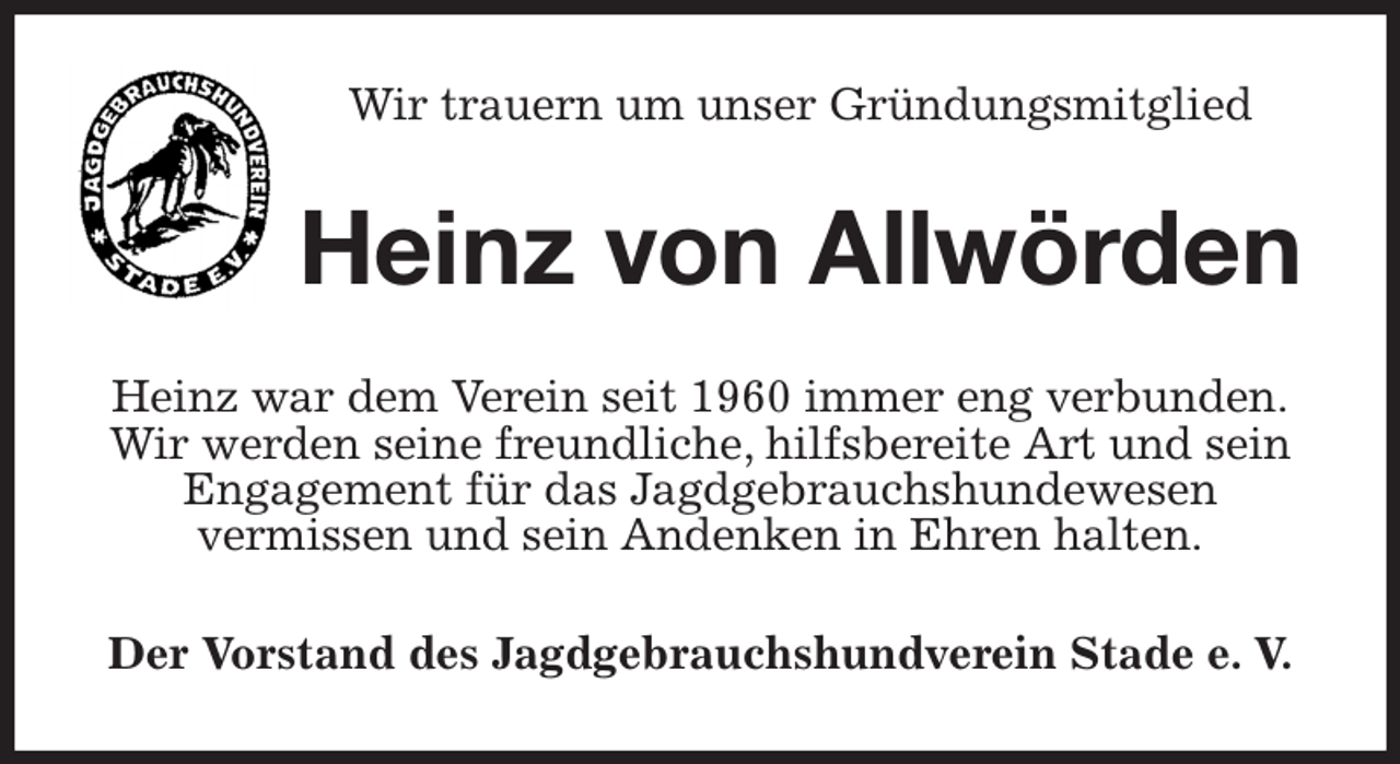 <p>Wir trauern um unser Gründungsmitglied<br />Heinz von Allwörden<br />Heinz war dem Verein seit 1960 immer eng verbunden.<br />Wir werden seine freundliche, hilfsbereite Art und sein<br />Engagement für das Jagdgebrauchshundewesen<br />vermissen und sein Andenken in Ehren halten.<br />Der Vorstand des Jagdgebrauchshundverein Stade e. V.</p>