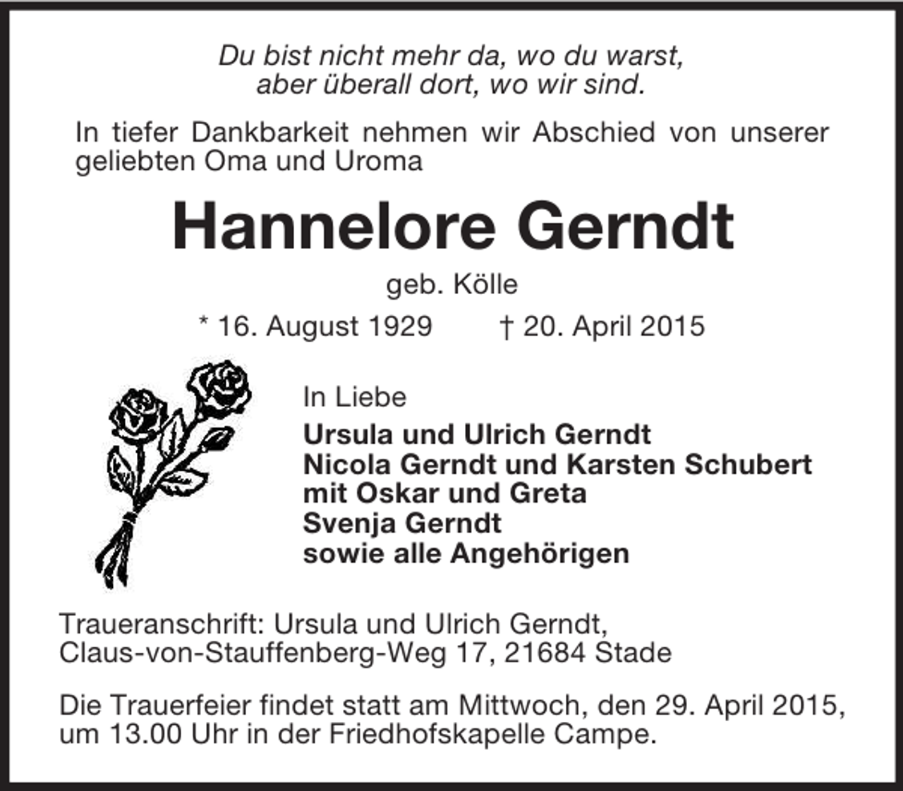 <p>Du bist nicht mehr da, wo du warst,<br />aber überall dort, wo wir sind.<br />In tiefer Dankbarkeit nehmen wir Abschied von unserer<br />geliebten Oma und Uroma<br />Hannelore Gerndt<br />geb. Kölle<br />* 16. August 1929 † 20. April 2015<br />In Liebe<br />Ursula und Ulrich Gerndt<br />Nicola Gerndt und Karsten Schubert<br />mit Oskar und Greta<br />Svenja Gerndt<br />sowie alle Angehörigen<br />Traueranschrift: Ursula und Ulrich Gerndt,<br />Claus-von-Stauffenberg-Weg 17, 21684 Stade<br />Die Trauerfeier findet statt am Mittwoch, den 29. April 2015, um 13.00 Uhr in der Friedhofskapelle Campe.</p>