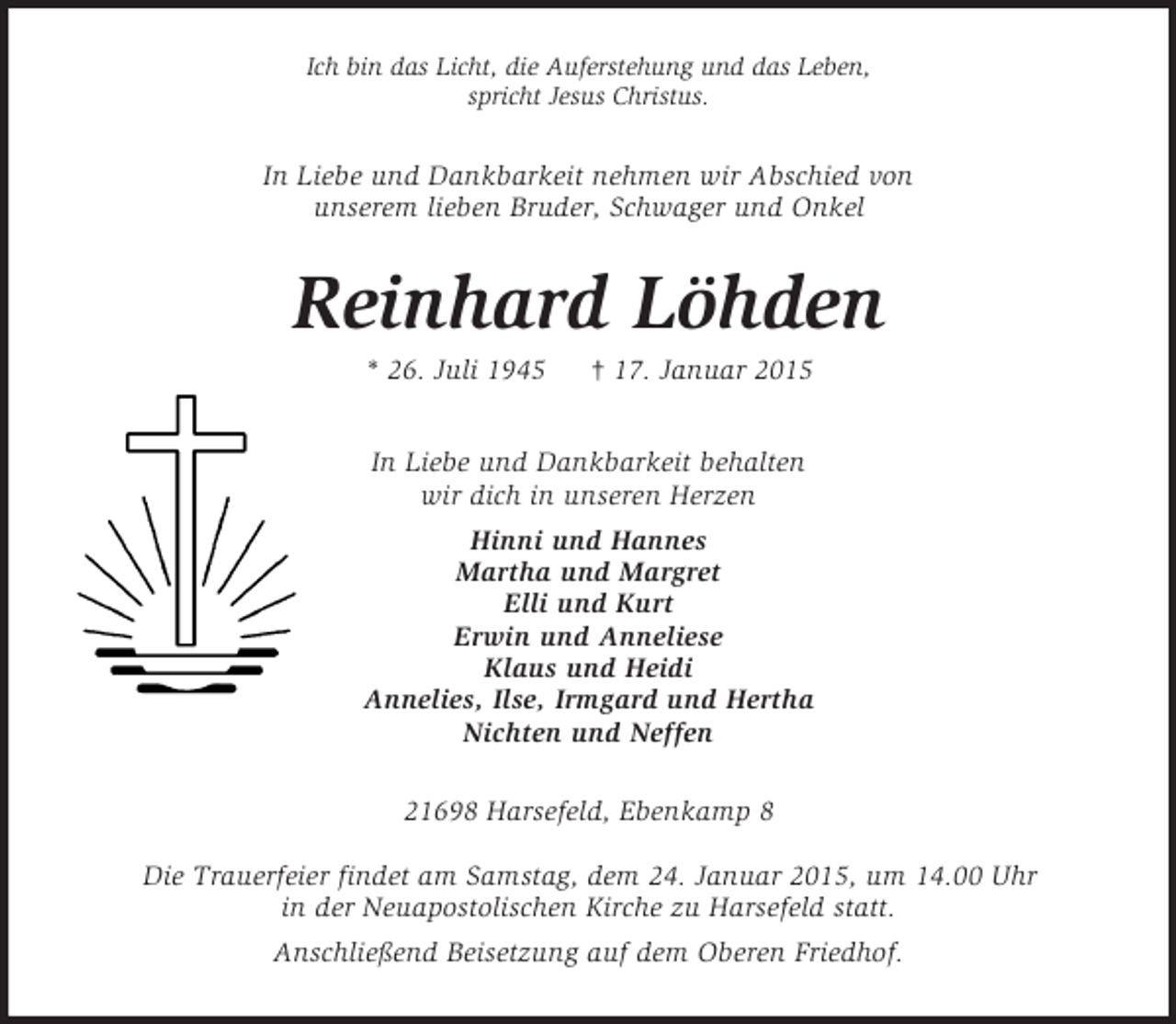 <p>Ich bin das Licht, die Auferstehung und das Leben,<br />spricht Jesus Christus.<br />In Liebe und Dankbarkeit nehmen wir Abschied von<br />unserem lieben Bruder, Schwager und Onkel<br />Reinhard Löhden<br />* 26. Juli 1945 † 17. Januar 2015<br />In Liebe und Dankbarkeit behalten<br />wir dich in unseren Herzen<br />Hinni und Hannes<br />Martha und Margret<br />Elli und Kurt<br />Erwin und Anneliese<br />Klaus und Heidi<br />Annelies, Ilse, Irmgard und Hertha<br />Nichten und Neffen<br />21698 Harsefeld, Ebenkamp 8</p><p>Die Trauerfeier findet am Samstag, dem 24. Januar 2015, um 14.00 Uhr<br />in der Neuapostolischen Kirche zu Harsefeld statt.<br />Anschließend Beisetzung auf dem Oberen Friedhof.</p>