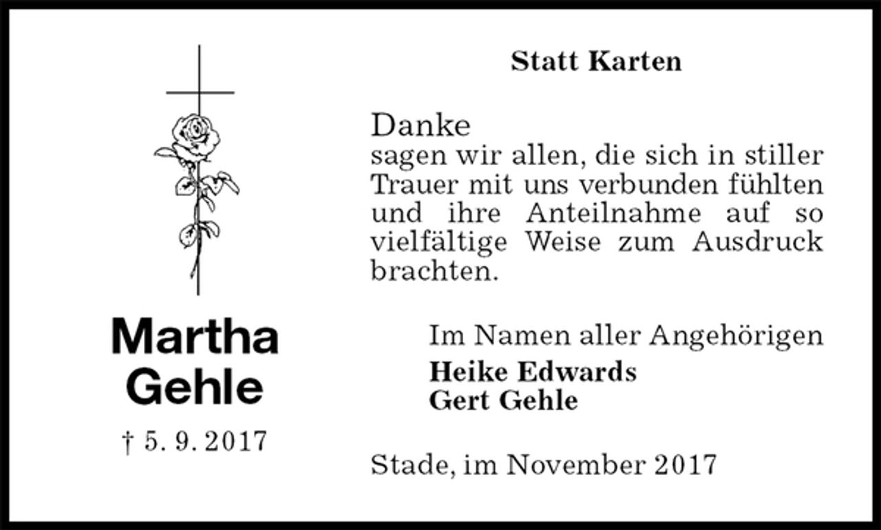 <p>Statt Karten<br />Danke<br />sagen wir allen, die sich in stiller Trauer mit uns verbunden fühlten<br />und ihre Anteilnahme auf so vielfältige Weise zum Ausdruck brachten.<br />Stade, im November 2017<br />Im Namen aller Angehörigen<br />Heike Edwards<br />Gert Gehle<br />Martha<br />Gehle<br />† 5. 9. 2017</p>