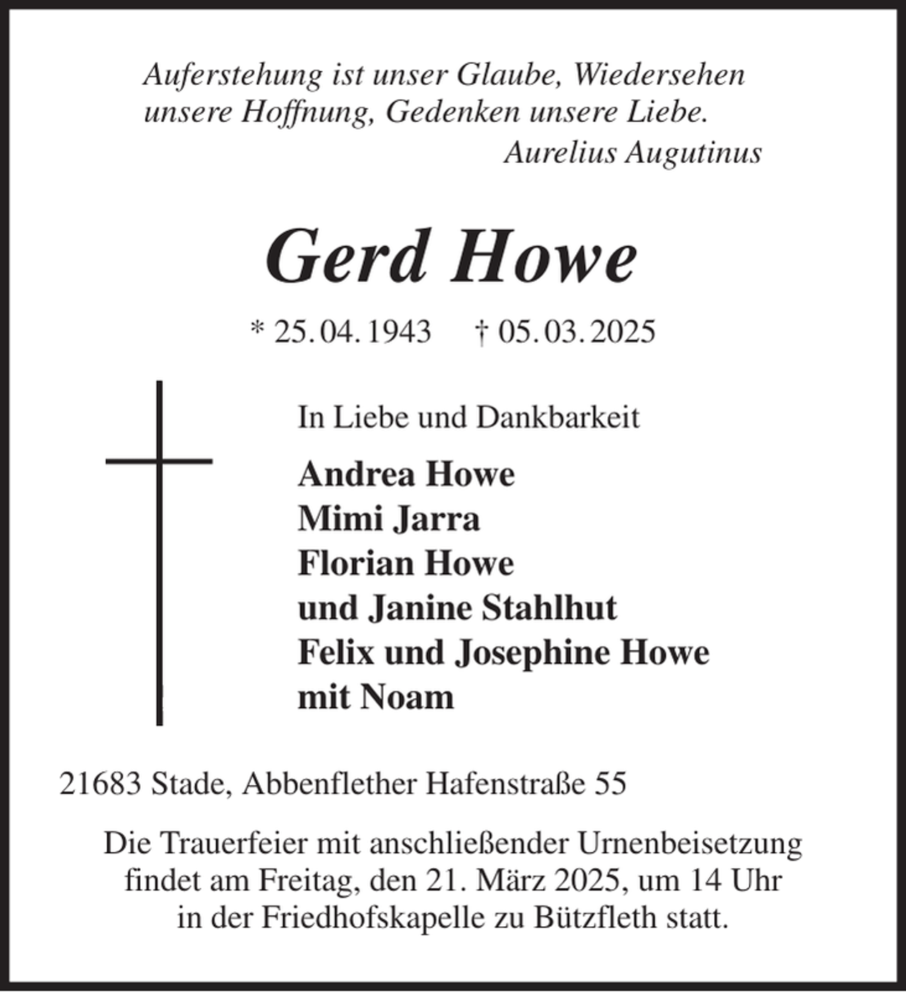 <p>Auferstehung ist unser Glaube, Wiedersehen<br />unsere Hoffnung, Gedenken unsere Liebe.<br />Aurelius Augutinus<br />Gerd Howe<br />* 25. 04. 1943 † 05. 03. 2025<br />In Liebe und Dankbarkeit<br />Andrea Howe<br />Mimi Jarra<br />Florian Howe<br />und Janine Stahlhut<br />Felix und Josephine Howe<br />mit Noam<br />21683 Stade, Abbenflether Hafenstraße 55<br />Die Trauerfeier mit anschließender Urnenbeisetzung<br />findet am Freitag, den 21. März 2025, um 14 Uhr<br />in der Friedhofskapelle zu Bützfleth statt.</p>