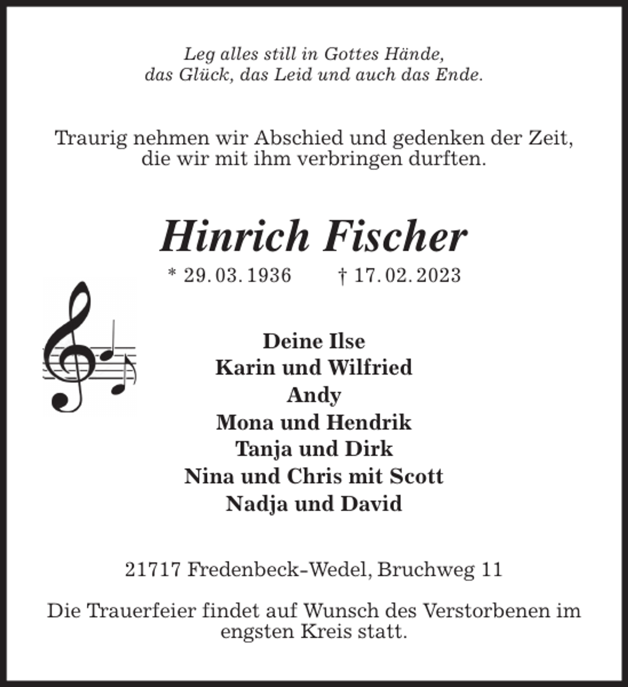 <p>Leg alles still in Gottes Hände,<br />das Glück, das Leid und auch das Ende.<br />Traurig nehmen wir Abschied und gedenken der Zeit,<br />die wir mit ihm verbringen durften.<br />Hinrich Fischer<br />* 29. 03. 1936 † 17. 02. 2023<br />Deine Ilse<br />Karin und Wilfried<br />Andy<br />Mona und Hendrik<br />Tanja und Dirk<br />Nina und Chris mit Scott<br />Nadja und David<br />21717 Fredenbeck-Wedel, Bruchweg 11</p><p>Die Trauerfeier findet auf Wunsch des Verstorbenen im engsten Kreis statt.</p>