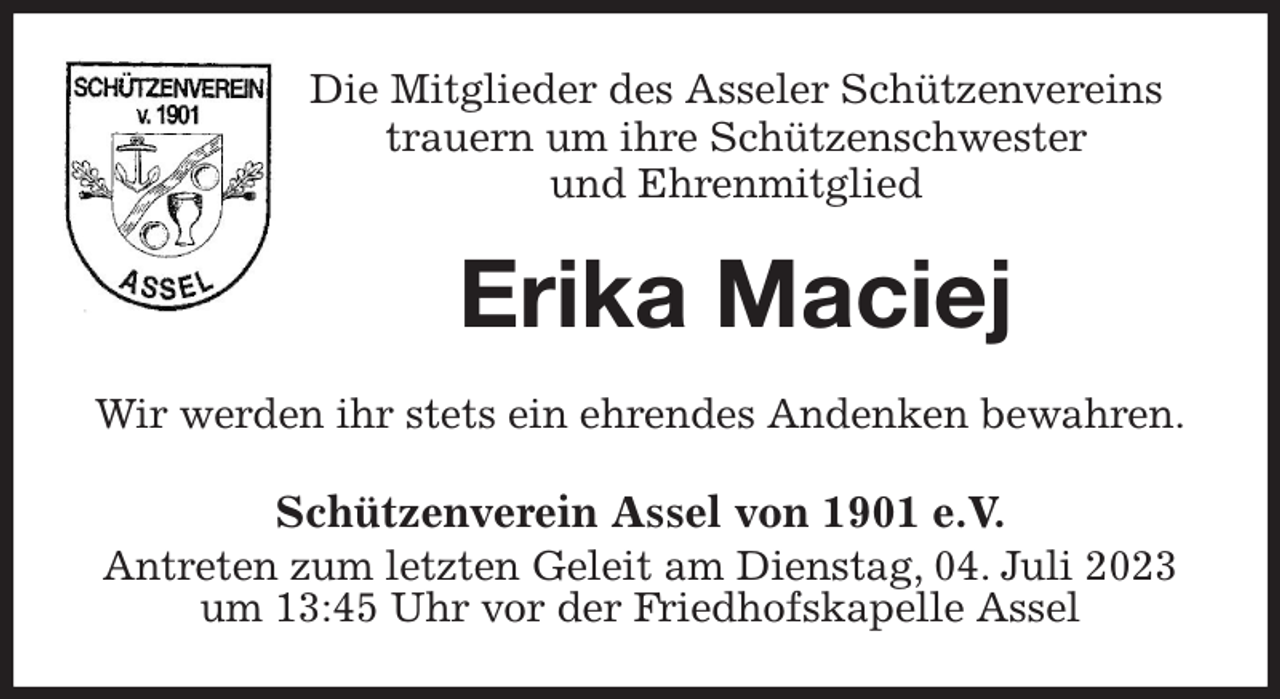 <p>Die Mitglieder des Asseler Schützenvereins<br />trauern um ihre Schützenschwester<br />und Ehrenmitglied<br />Erika Maciej<br />Wir werden ihr stets ein ehrendes Andenken bewahren.<br />Schützenverein Assel von 1901 e.V.<br />Antreten zum letzten Geleit am Dienstag, 04. Juli 2023<br />um 13:45 Uhr vor der Friedhofskapelle Assel</p>