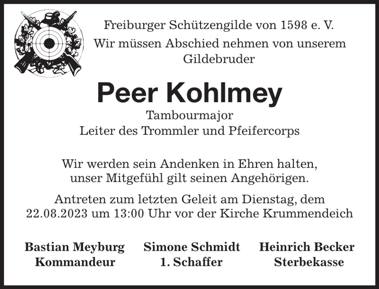 <p>Freiburger Schützengilde von 1598 e. V.<br />Wir müssen Abschied nehmen von unserem<br />Gildebruder<br />Peer Kohlmey<br />Tambourmajor<br />Leiter des Trommler und Pfeifercorps<br />Wir werden sein Andenken in Ehren halten,<br />unser Mitgefühl gilt seinen Angehörigen.</p><p>Antreten zum letzten Geleit am Dienstag, dem 22.08.2023 um 13:00 Uhr vor der Kirche Krummendeich<br />Bastian Meyburg Simone Schmidt Heinrich Becker<br />Kommandeur 1. Schaffer Sterbekasse</p>