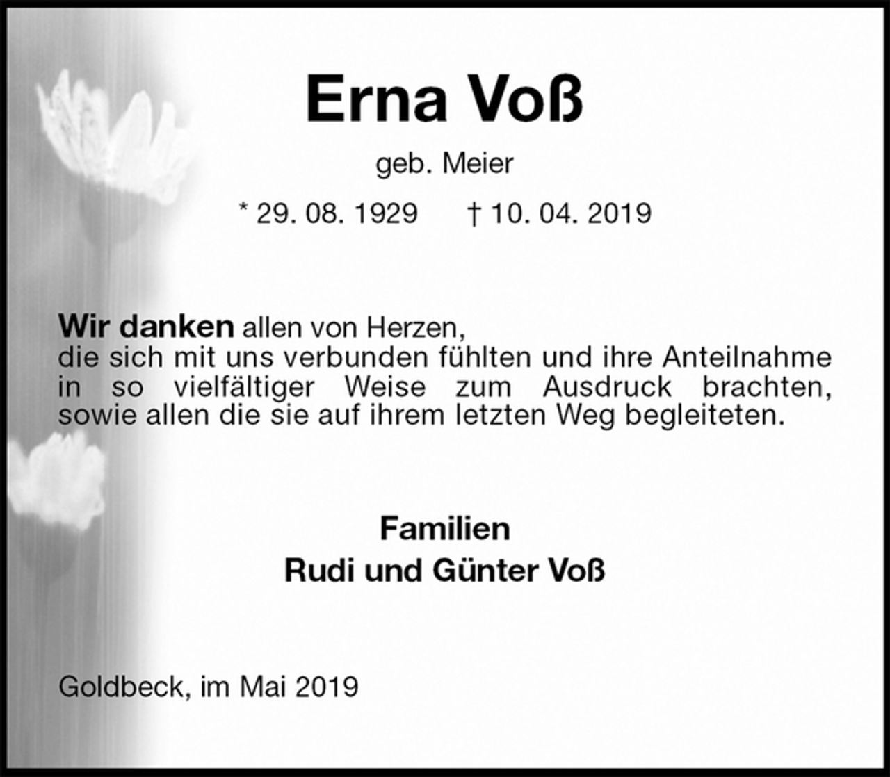 <p>Erna Voß<br />geb. Meier<br />* 29. 08. 1929 † 10. 04. 2019<br />Wir danken allen von Herzen,<br />die sich mit uns verbunden fühlten und ihre Anteilnahme in so vielfältiger Weise zum Ausdruck brachten,<br />sowie allen die sie auf ihrem letzten Weg begleiteten.<br />Familien<br />Rudi und Günter Voß<br />Goldbeck, im Mai 2019</p>