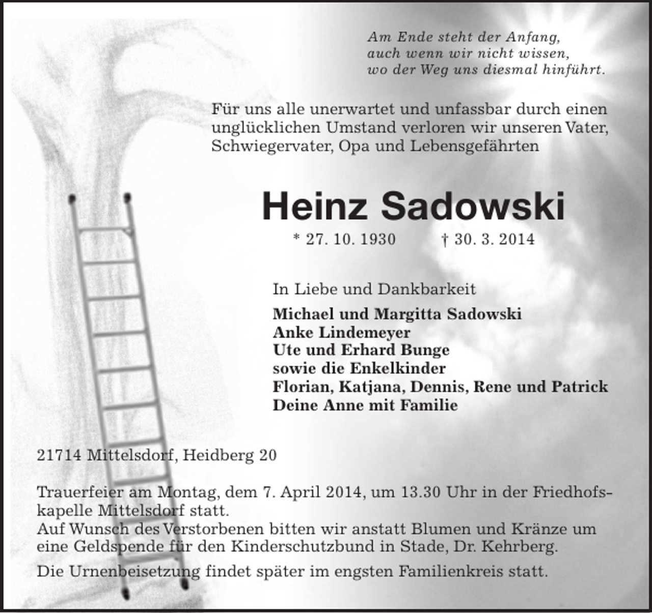 <p>Am Ende steht der Anfang,<br />auch wenn wir nicht wissen,<br />wo der Weg uns diesmal hinführt.<br />Für uns alle unerwartet und unfassbar durch einen<br />unglücklichen Umstand verloren wir unseren Vater,<br />Schwiegervater, Opa und Lebensgefährten<br />Heinz Sadowski<br />* 27. 10. 1930 † 30. 3. 2014<br />In Liebe und Dankbarkeit<br />Michael und Margitta Sadowski<br />Anke Lindemeyer<br />Ute und Erhard Bunge<br />sowie die Enkelkinder<br />Florian, Katjana, Dennis, Rene und Patrick<br />Deine Anne mit Familie<br />21714 Mittelsdorf, Heidberg 20</p><p>Trauerfeier am Montag, dem 7. April 2014, um 13.30 Uhr in der Friedhofs-<br />kapelle Mittelsdorf statt.<br />Auf Wunsch des Verstorbenen bitten wir anstatt Blumen und Kränze um<br />eine Geldspende für den Kinderschutzbund in Stade, Dr. Kehrberg.<br />Die Urnenbeisetzung findet später im engsten Familienkreis statt.</p>