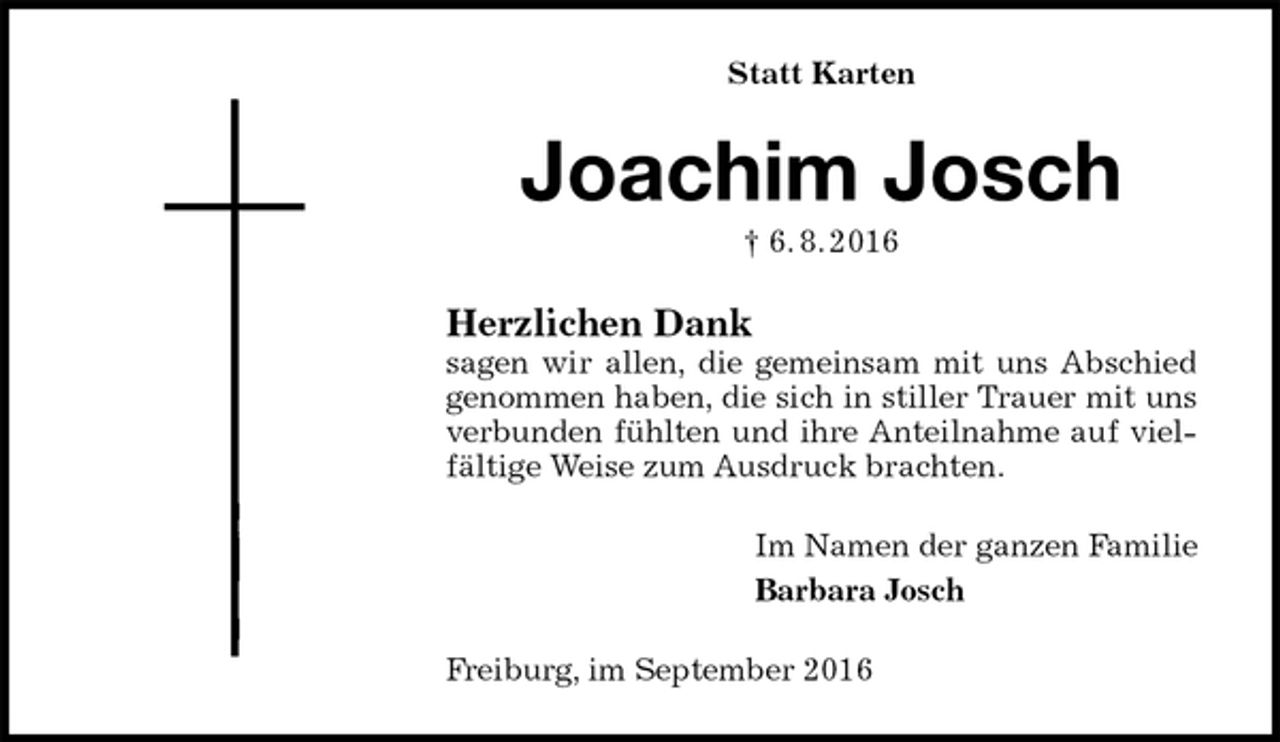 <p>Statt Karten<br />Joachim Josch<br />† 6. 8. 2016<br />Herzlichen Dank<br />sagen wir allen, die gemeinsam mit uns Abschied genommen haben, die sich in stiller Trauer mit uns verbunden fühlten und ihre Anteilnahme auf vielfältige Weise zum Ausdruck brachten.<br />Im Namen der ganzen Familie<br />Barbara Josch<br />Freiburg, im September 2016</p>