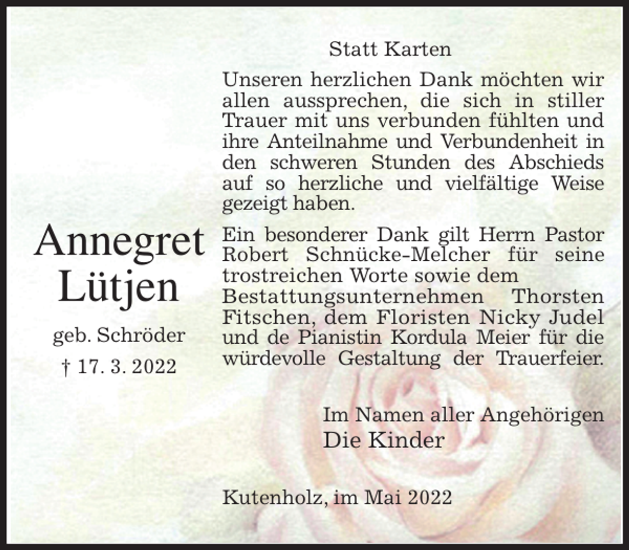 <p>Statt Karten<br />Unseren herzlichen Dank möchten wir<br />allen aussprechen, die sich in stiller<br />Trauer mit uns verbunden fühlten und<br />ihre Anteilnahme und Verbundenheit in<br />den schweren Stunden des Abschieds<br />auf so herzliche und vielfältige Weise<br />gezeigt haben.<br />Ein besonderer Dank gilt Herrn Pastor<br />Robert Schnücke-Melcher für seine<br />trostreichen Worte sowie dem<br />Bestattungsunternehmen Thorsten<br />Fitschen, dem Floristen Nicky Judel<br />und de Pianistin Kordula Meier für die<br />würdevolle Gestaltung der Trauerfeier.<br />Im Namen aller Angehörigen<br />Die Kinder<br />Kutenholz, im Mai 2022</p>
<p>Annegret<br />Lütjen<br />geb. Schröder<br />† 17. 3. 2022</p>