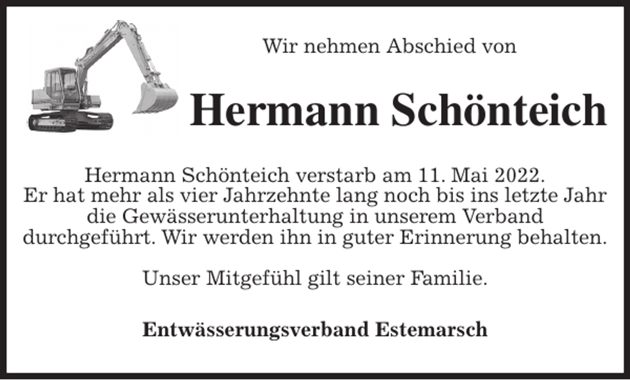<p>Wir nehmen Abschied von<br />Hermann Schönteich<br />Hermann Schönteich verstarb am 11. Mai 2022.<br />Er hat mehr als vier Jahrzehnte lang noch bis ins letzte Jahr die Gewässerunterhaltung in unserem Verband<br />durchgeführt. Wir werden ihn in guter Erinnerung behalten.</p>
<p>Unser Mitgefühl gilt seiner Familie.<br />Entwässerungsverband Estemarsch</p>