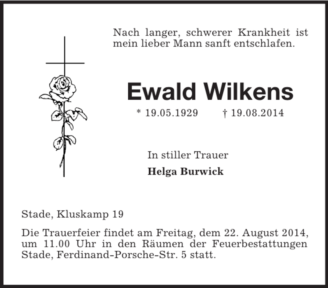 <p>Nach langer, schwerer Krankheit ist mein lieber Mann sanft entschlafen.<br />Ewald Wilkens<br />* 19.05.1929 † 19.08.2014<br />In stiller Trauer<br />Helga Burwick<br />Stade, Kluskamp 19<br />Die Trauerfeier findet am Freitag, dem 22. August 2014, um 11.00 Uhr in den Räumen der Feuerbestattungen Stade, Ferdinand-Porsche-Str. 5 statt.</p>
