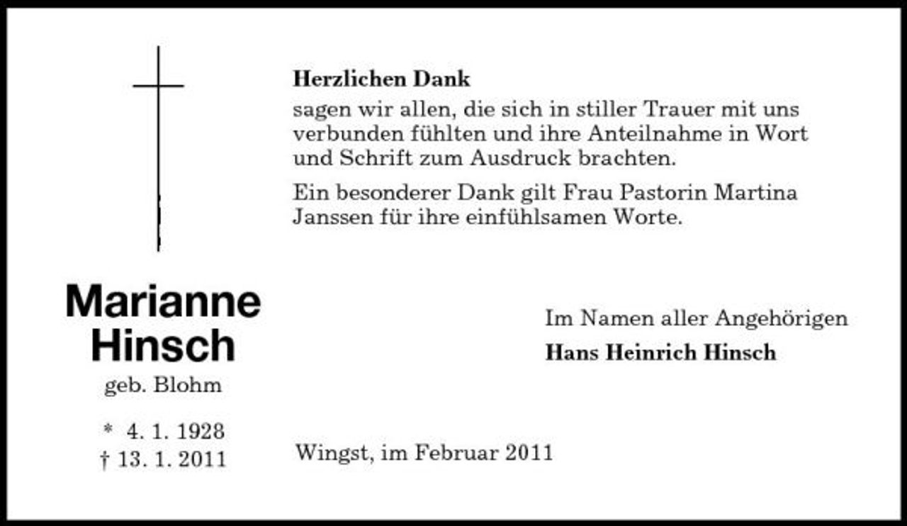 <p>Herzlichen Dank sagen wir allen, die sich in stiller Trauer mit uns verbunden fühlten und ihre Anteilnahme in Wort und Schrift zum Ausdruck brachten. Ein besonderer Dank gilt Frau Pastorin Martina Janssen für ihre einfühlsamen Worte.</p><p>Marianne Hinsch<br />geb. Blohm * 4. 1. 1928 † 13. 1. 2011</p><p>Im Namen aller Angehörigen Hans Heinrich Hinsch</p><p>Wingst, im Februar 2011</p>