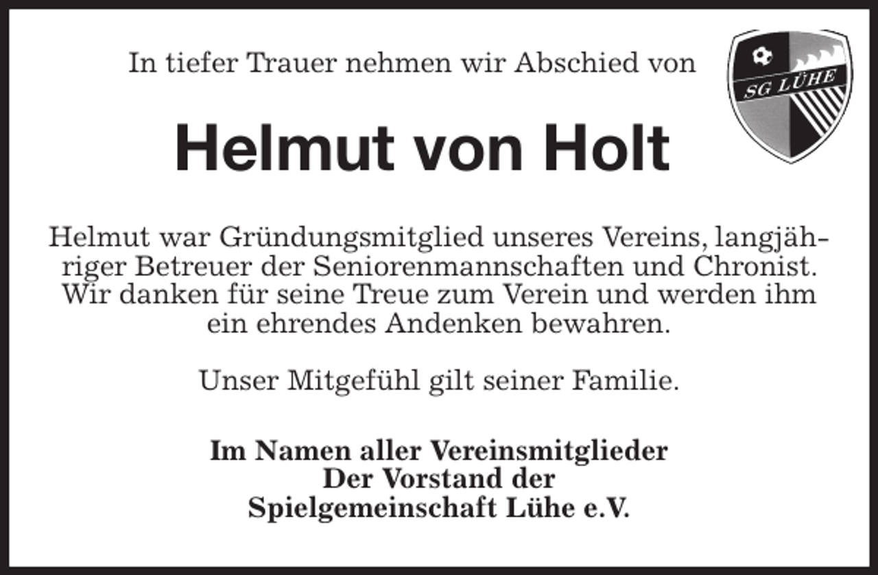 <p>In tiefer Trauer nehmen wir Abschied von<br />Helmut von Holt<br />Helmut war Gründungsmitglied unseres Vereins, langjähriger Betreuer der Seniorenmannschaften und Chronist. Wir danken für seine Treue zum Verein und werden ihm ein ehrendes Andenken bewahren.</p>
<p>Unser Mitgefühl gilt seiner Familie.<br />Im Namen aller Vereinsmitglieder<br />Der Vorstand der<br />Spielgemeinschaft Lühe e.V.</p>