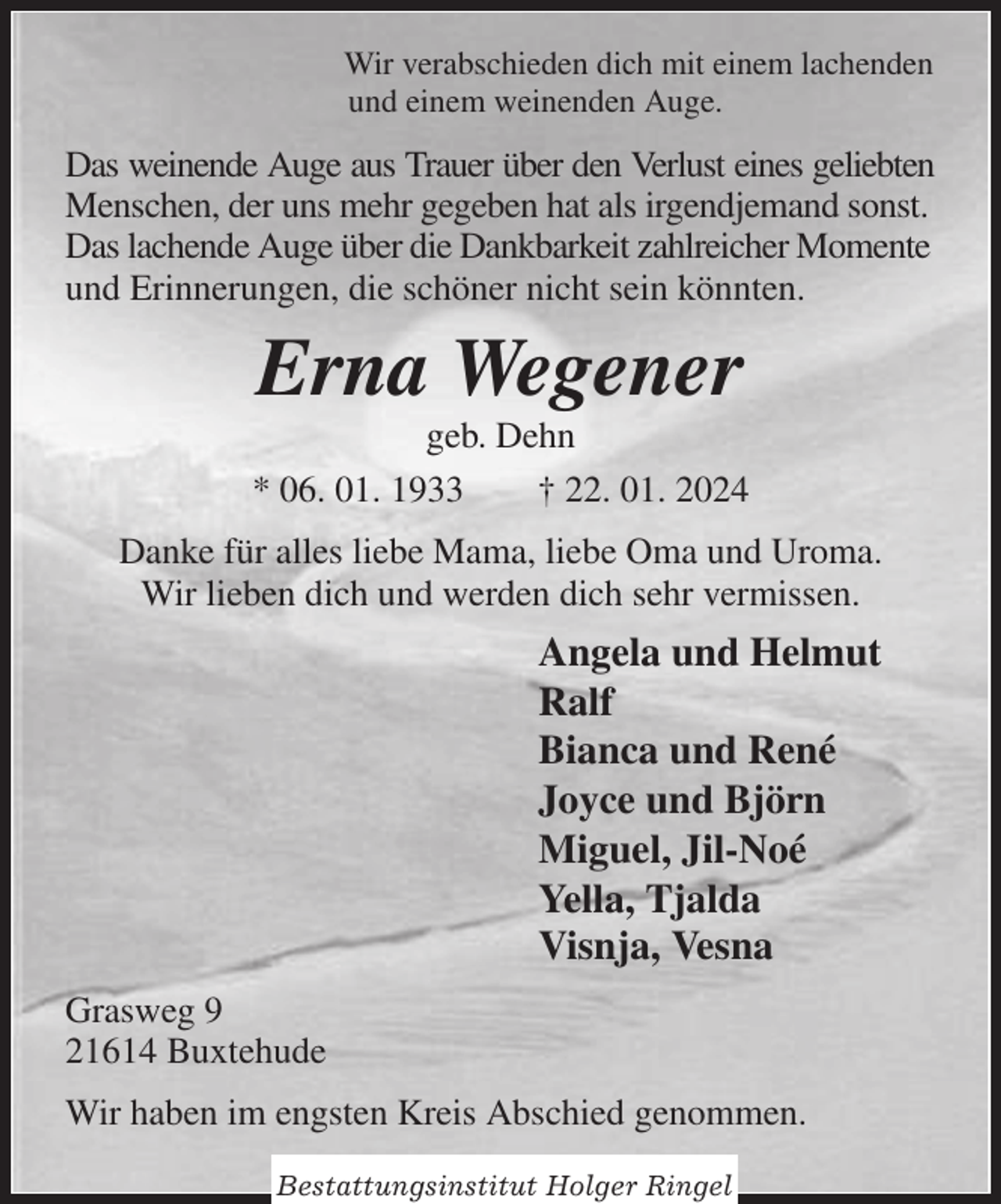 <p>Wir verabschieden dich mit einem lachenden<br />und einem weinenden Auge.<br />Das weinende Auge aus Trauer über den Verlust eines geliebten<br />Menschen, der uns mehr gegeben hat als irgendjemand sonst.<br />Das lachende Auge über die Dankbarkeit zahlreicher Momente und Erinnerungen, die schöner nicht sein könnten.<br />Erna Wegener<br />geb. Dehn<br />* 06. 01. 1933 † 22. 01. 2024<br />Danke für alles liebe Mama, liebe Oma und Uroma.<br />Wir lieben dich und werden dich sehr vermissen.<br />Angela und Helmut<br />Ralf<br />Bianca und René<br />Joyce und Björn<br />Miguel, Jil-Noé<br />Yella, Tjalda<br />Visnja, Vesna<br />Grasweg 9<br />21614 Buxtehude<br />Wir haben im engsten Kreis Abschied genommen.</p><p>Bestattungsinstitut Holger Ringel</p>