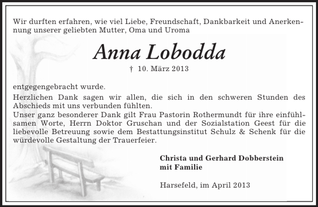 <p>Wir durften erfahren, wie viel Liebe, Freundschaft, Dankbarkeit und Anerkennung unserer geliebten Mutter, Oma und Uroma</p><p>Anna Lobodda<br />† 10. März 2013<br />entgegengebracht wurde.<br />Herzlichen Dank sagen wir allen, die sich in den schweren Stunden des<br />Abschieds mit uns verbunden fühlten.<br />Unser ganz besonderer Dank gilt Frau Pastorin Rothermundt für ihre einfühlsamen Worte, Herrn Doktor Gruschan und der Sozialstation Geest für die<br />liebevolle Betreuung sowie dem Bestattungsinstitut Schulz &amp; Schenk für die<br />würdevolle Gestaltung der Trauerfeier.<br />Christa und Gerhard Dobberstein<br />mit Familie<br />Harsefeld, im April 2013</p>