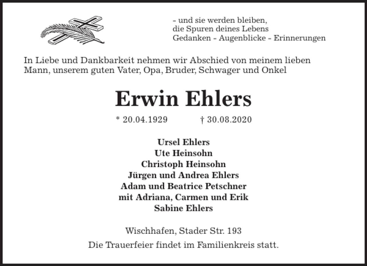 <p>- und sie werden bleiben,<br />die Spuren deines Lebens<br />Gedanken - Augenblicke - Erinnerungen<br />In Liebe und Dankbarkeit nehmen wir Abschied von meinem lieben<br />Mann, unserem guten Vater, Opa, Bruder, Schwager und Onkel<br />Erwin Ehlers<br />* 20.04.1929 † 30.08.2020<br />Ursel Ehlers<br />Ute Heinsohn<br />Christoph Heinsohn<br />Jürgen und Andrea Ehlers<br />Adam und Beatrice Petschner<br />mit Adriana, Carmen und Erik<br />Sabine Ehlers<br />Wischhafen, Stader Str. 193<br />Die Trauerfeier findet im Familienkreis statt.</p>